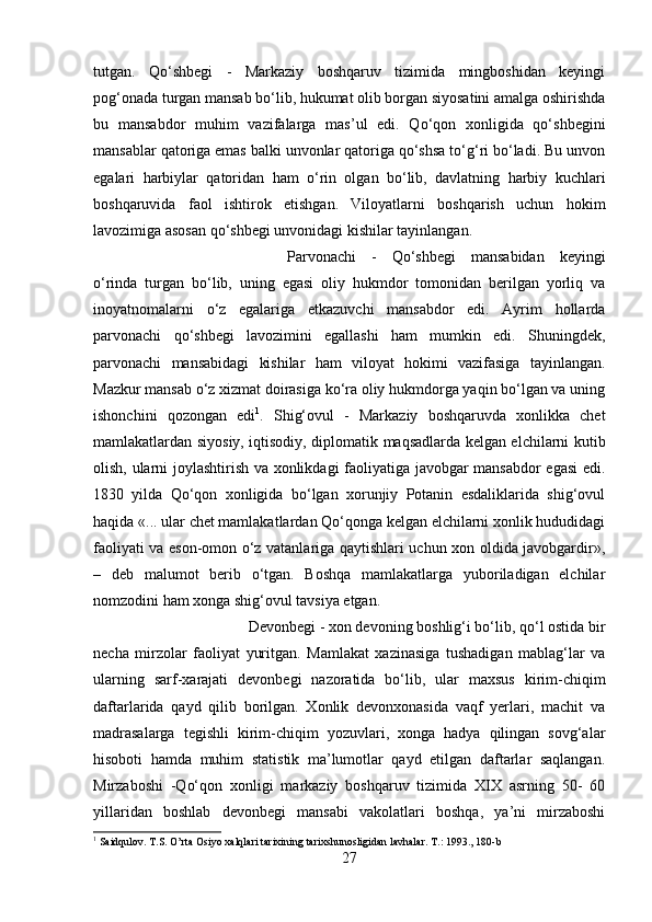 tutgan.   Qo‘shbegi   -   Markaziy   boshqaruv   tizimida   mingboshidan   keyingi
pog‘onada turgan mansab bo‘lib, hukumat olib borgan siyosatini amalga oshirishda
bu   mansabdor   muhim   vazifalarga   mas’ul   edi.   Qo‘qon   xonligida   qo‘shbegini
mansablar qatoriga emas balki unvonlar qatoriga qo‘shsa to‘g‘ri bo‘ladi. Bu unvon
egalari   harbiylar   qatoridan   ham   o‘rin   olgan   bo‘lib,   davlatning   harbiy   kuchlari
boshqaruvida   faol   ishtirok   etishgan.   Viloyatlarni   boshqarish   uchun   hokim
lavozimiga asosan qo‘shbegi unvonidagi kishilar tayinlangan. 
Parvonachi   -   Qo‘shbegi   mansabidan   keyingi
o‘rinda   turgan   bo‘lib,   uning   egasi   oliy   hukmdor   tomonidan   berilgan   yorliq   va
inoyatnomalarni   o‘z   egalariga   etkazuvchi   mansabdor   edi.   Ayrim   hollarda
parvonachi   qo‘shbegi   lavozimini   egallashi   ham   mumkin   edi.   Shuningdek,
parvonachi   mansabidagi   kishilar   ham   viloyat   hokimi   vazifasiga   tayinlangan.
Mazkur mansab o‘z xizmat doirasiga ko‘ra oliy hukmdorga yaqin bo‘lgan va uning
ishonchini   qozongan   edi 1
.   Shig‘ovul   -   Markaziy   boshqaruvda   xonlikka   chet
mamlakatlardan siyosiy, iqtisodiy, diplomatik maqsadlarda kelgan elchilarni kutib
olish, ularni joylashtirish va xonlikdagi faoliyatiga javobgar mansabdor egasi  edi.
1830   yilda   Qo‘qon   xonligida   bo‘lgan   xorunjiy   Potanin   esdaliklarida   shig‘ovul
haqida «... ular chet mamlakatlardan Qo‘qonga kelgan elchilarni xonlik hududidagi
faoliyati va eson-omon o‘z vatanlariga qaytishlari uchun xon oldida javobgardir»,
–   deb   malumot   berib   o‘tgan.   Boshqa   mamlakatlarga   yuboriladigan   elchilar
nomzodini ham xonga shig‘ovul tavsiya etgan. 
Devonbegi - xon devoning boshlig‘i bo‘lib, qo‘l ostida bir
necha   mirzolar   faoliyat   yuritgan.   Mamlakat   xazinasiga   tushadigan   mablag‘lar   va
ularning   sarf-xarajati   devonbegi   nazoratida   bo‘lib,   ular   maxsus   kirim-chiqim
daftarlarida   qayd   qilib   borilgan.   Xonlik   devonxonasida   vaqf   yerlari,   machit   va
madrasalarga   tegishli   kirim-chiqim   yozuvlari,   xonga   hadya   qilingan   sovg‘alar
hisoboti   hamda   muhim   statistik   ma’lumotlar   qayd   etilgan   daftarlar   saqlangan.
Mirzaboshi   -Qo‘qon   xonligi   markaziy   boshqaruv   tizimida   XIX   asrning   50-   60
yillaridan   boshlab   devonbegi   mansabi   vakolatlari   boshqa,   ya’ni   mirzaboshi
1
 Saidqulov. T.S. O’rta Osiyo xalqlari tarixining tarixshunosligidan lavhalar. T.: 1993., 180-b
27 