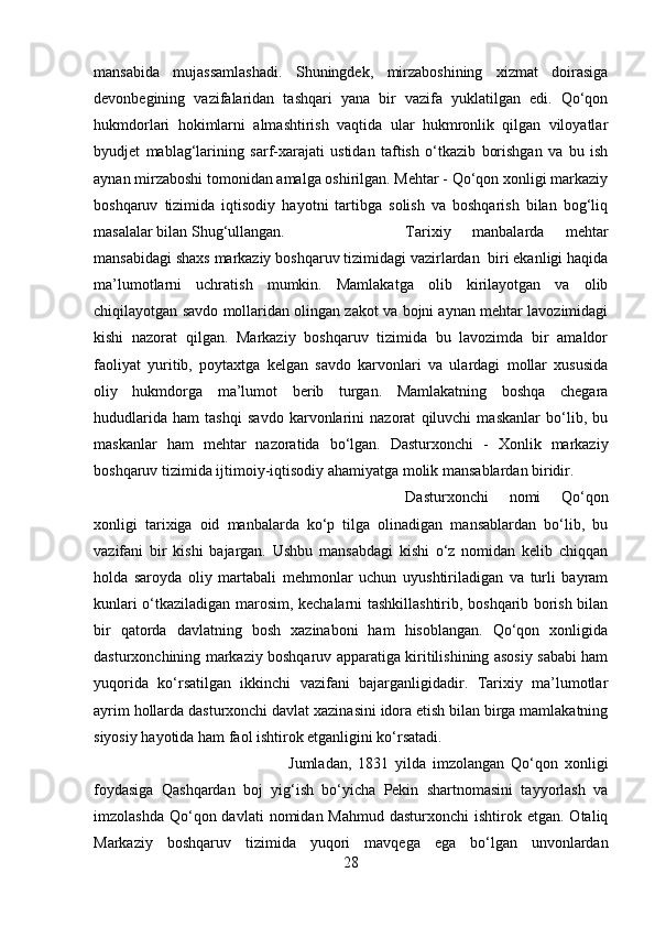 mansabida   mujassamlashadi.   Shuningdek,   mirzaboshining   xizmat   doirasiga
devonbegining   vazifalaridan   tashqari   yana   bir   vazifa   yuklatilgan   edi.   Qo‘qon
hukmdorlari   hokimlarni   almashtirish   vaqtida   ular   hukmronlik   qilgan   viloyatlar
byudjet   mablag‘larining   sarf-xarajati   ustidan   taftish   o‘tkazib   borishgan   va   bu   ish
aynan mirzaboshi tomonidan amalga oshirilgan. Mehtar - Qo‘qon xonligi markaziy
boshqaruv   tizimida   iqtisodiy   hayotni   tartibga   solish   va   boshqarish   bilan   bog‘liq
masalalar bilan Shug‘ullangan.  Tarixiy   manbalarda   mehtar
mansabidagi shaxs markaziy boshqaruv tizimidagi vazirlardan  biri ekanligi haqida
ma’lumotlarni   uchratish   mumkin.   Mamlakatga   olib   kirilayotgan   va   olib
chiqilayotgan savdo mollaridan olingan zakot va bojni aynan mehtar lavozimidagi
kishi   nazorat   qilgan.   Markaziy   boshqaruv   tizimida   bu   lavozimda   bir   amaldor
faoliyat   yuritib,   poytaxtga   kelgan   savdo   karvonlari   va   ulardagi   mollar   xususida
oliy   hukmdorga   ma’lumot   berib   turgan.   Mamlakatning   boshqa   chegara
hududlarida   ham   tashqi   savdo   karvonlarini   nazorat   qiluvchi   maskanlar   bo‘lib,   bu
maskanlar   ham   mehtar   nazoratida   bo‘lgan.   Dasturxonchi   -   Xonlik   markaziy
boshqaruv tizimida ijtimoiy-iqtisodiy ahamiyatga molik mansablardan biridir. 
Dasturxonchi   nomi   Qo‘qon
xonligi   tarixiga   oid   manbalarda   ko‘p   tilga   olinadigan   mansablardan   bo‘lib,   bu
vazifani   bir   kishi   bajargan.   Ushbu   mansabdagi   kishi   o‘z   nomidan   kelib   chiqqan
holda   saroyda   oliy   martabali   mehmonlar   uchun   uyushtiriladigan   va   turli   bayram
kunlari o‘tkaziladigan marosim, kechalarni tashkillashtirib, boshqarib borish bilan
bir   qatorda   davlatning   bosh   xazinaboni   ham   hisoblangan.   Qo‘qon   xonligida
dasturxonchining markaziy boshqaruv apparatiga kiritilishining asosiy sababi ham
yuqorida   ko‘rsatilgan   ikkinchi   vazifani   bajarganligidadir.   Tarixiy   ma’lumotlar
ayrim hollarda dasturxonchi davlat xazinasini idora etish bilan birga mamlakatning
siyosiy hayotida ham faol ishtirok etganligini ko‘rsatadi. 
Jumladan,   1831   yilda   imzolangan   Qo‘qon   xonligi
foydasiga   Qashqardan   boj   yig‘ish   bo‘yicha   Pekin   shartnomasini   tayyorlash   va
imzolashda  Qo‘qon davlati   nomidan Mahmud  dasturxonchi  ishtirok etgan.  Otaliq
Markaziy   boshqaruv   tizimida   yuqori   mavqega   ega   bo‘lgan   unvonlardan
28 