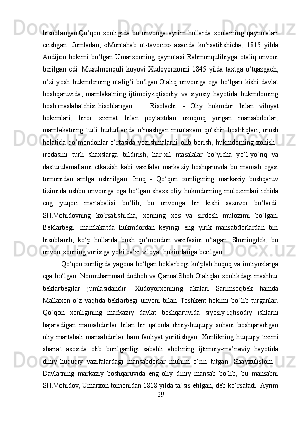 hisoblangan.Qo‘qon   xonligida   bu   unvonga   ayrim   hollarda   xonlarning   qaynotalari
erishgan.   Jumladan,   «Muntahab   ut-tavorix»   asarida   ko‘rsatilishicha,   1815   yilda
Andijon   hokimi   bo‘lgan   Umarxonning   qaynotasi   Rahmonqulibiyga   otaliq   unvoni
berilgan   edi.   Musulmonquli   kuyovi   Xudoyorxonni   1845   yilda   taxtga   o‘tqazgach,
o‘zi   yosh   hukmdorning   otalig‘i   bo‘lgan.Otaliq   unvoniga   ega   bo‘lgan   kishi   davlat
boshqaruvida,   mamlakatning   ijtimoiy-iqtisodiy   va   siyosiy   hayotida   hukmdorning
bosh maslahatchisi hisoblangan. Risolachi   -   Oliy   hukmdor   bilan   viloyat
hokimlari,   biror   xizmat   bilan   poytaxtdan   uzoqroq   yurgan   mansabdorlar,
mamlakatning   turli   hududlarida   o‘rnashgan   muntazam   qo‘shin   boshliqlari,   urush
holatida  qo‘mondonlar  o‘rtasida   yozishmalarni  olib  borish,   hukmdorning  xohish–
irodasini   turli   shaxslarga   bildirish,   har-xil   masalalar   bo‘yicha   yo‘l-yo‘riq   va
dasturulamallarni   etkazish   kabi   vazifalar   markaziy   boshqaruvda   bu   mansab   egasi
tomonidan   amlga   oshirilgan.   Inoq   -   Qo‘qon   xonligining   markaziy   boshqaruv
tizimida ushbu unvoniga ega bo‘lgan shaxs oliy hukmdorning mulozimlari ichida
eng   yuqori   martabalisi   bo‘lib,   bu   unvonga   bir   kishi   sazovor   bo‘lardi.
SH.Vohidovning   ko‘rsatishicha,   xonning   xos   va   sirdosh   mulozimi   bo‘lgan.
Beklarbegi-   mamlakatda   hukmdordan   keyingi   eng   yirik   mansabdorlardan   biri
hisoblanib,   ko‘p   hollarda   bosh   qo‘mondon   vazifasini   o‘tagan.   Shuningdek,   bu
unvon xonning vorisiga yoki ba’zi viloyat hokimlariga berilgan.
Qo‘qon xonligida yagona bo‘lgan beklarbegi ko‘plab huquq va imtiyozlarga
ega bo‘lgan. Normuhammad dodhoh va QanoatShoh Otaliqlar xonlikdagi mashhur
beklarbegilar   jumlasidandir.   Xudoyorxonning   akalari   Sarimsoqbek   hamda
Mallaxon   o‘z   vaqtida   beklarbegi   unvoni   bilan   Toshkent   hokimi   bo‘lib   turganlar.
Qo‘qon   xonligining   markaziy   davlat   boshqaruvida   siyosiy-iqtisodiy   ishlarni
bajaradigan   mansabdorlar   bilan   bir   qatorda   diniy-huquqiy   sohani   boshqaradigan
oliy   martabali   mansabdorlar   ham   faoliyat   yuritishgan.   Xonlikning   huquqiy   tizimi
shariat   asosida   olib   borilganligi   sababli   aholining   ijtimoiy-ma’naviy   hayotida
diniy-huquqiy   vazifalardagi   mansabdorlar   muhim   o‘rin   tutgan.   Shayxulislom   -
Davlatning   markaziy   boshqaruvida   eng   oliy   diniy   mansab   bo‘lib,   bu   mansabni
SH.Vohidov, Umarxon tomonidan 1818 yilda ta’sis etilgan, deb ko‘rsatadi. Ayrim
29 