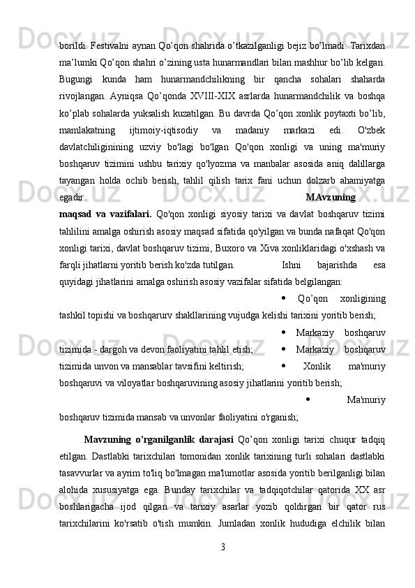 borildi. Festivalni aynan Qo’qon shahrida o’tkazilganligi bejiz bo’lmadi. Tarixdan
ma’lumki Qo’qon shahri o’zining usta hunarmandlari bilan mashhur bo’lib kelgan.
Bugungi   kunda   ham   hunarmandchilikning   bir   qancha   sohalari   shaharda
rivojlangan.   Ayniqsa   Qo’qonda   XVIII-XIX   asrlarda   hunarmandchilik   va   boshqa
ko’plab sohalarda yuksalish kuzatilgan. Bu davrda Qo’qon xonlik poytaxti bo’lib,
mamlakatning   ijtimoiy-iqtisodiy   va   madaniy   markazi   edi.   O'zbek
davlatchiliginining   uzviy   bo'lagi   bo'lgan   Qo'qon   xonligi   va   uning   ma'muriy
boshqaruv   tizimini   ushbu   tarixiy   qo'lyozma   va   manbalar   asosida   aniq   dalillarga
tayangan   holda   ochib   berish,   tahlil   qilish   tarix   fani   uchun   dolzarb   ahamiyatga
egadir. MAvzuning
maqsad   va   vazifalari.   Qo'qon   xonligi   siyosiy   tarixi   va   davlat   boshqaruv   tizimi
tahlilini amalga oshirish asosiy maqsad sifatida qo'yilgan va bunda nafaqat Qo'qon
xonligi tarixi, davlat boshqaruv tizimi, Buxoro va Xiva xonliklaridagi o'xshash va
farqli jihatlarni yoritib berish ko'zda tutilgan.  Ishni   bajarishda   esa
quyidagi jihatlarini amalga oshirish asosiy vazifalar sifatida belgilangan: 
   Qo’qon   xonligining
tashkil topishi va boshqarurv shakllarining vujudga kelishi tarixini yoritib berish; 
   Markaziy   boshqaruv
tizimida - dargoh va devon faoliyatini tahlil etish;     Markaziy   boshqaruv
tizimida unvon va mansablar tavsifini keltirish;     Xonlik   ma'muriy
boshqaruvi va viloyatlar boshqaruvining asosiy jihatlarini yoritib berish; 
   Ma'muriy
boshqaruv tizimida mansab va unvonlar faoliyatini o'rganish;
Mavzuning   o’rganilganlik   darajasi   Qo’qon   xonligi   tarixi   chuqur   tadqiq
etilgan.   Dastlabki   tarixchilari   tomonidan   xonlik   tarixining   turli   sohalari   dastlabki
tasavvurlar va ayrim to'liq bo'lmagan ma'lumotlar asosida yoritib berilganligi bilan
alohida   xususiyatga   ega.   Bunday   tarixchilar   va   tadqiqotchilar   qatorida   XX   asr
boshlarigacha   ijod   qilgan   va   tarixiy   asarlar   yozib   qoldirgan   bir   qator   rus
tarixchilarini   ko'rsatib   o'tish   mumkin.   Jumladan   xonlik   hududiga   elchilik   bilan
3 