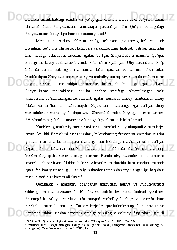 hollarda   mamlakatdagi   etimlar   va   yo‘qolgan   kimsalar   mol-mulki   bo‘yicha   hukm
chiqarish   ham   Shayxulislom   zimmasiga   yuklatilgan.   Bu   Qo‘qon   xonligidagi
Shayxulislom faoliyatiga ham xos xususiyat edi 1
.
Mamlakatda   sudlov   ishlarini   amalga   oshirgan   qozilarning   turli   mojaroli
masalalar   bo‘yicha   chiqargan   hukmlari   va   qozilarning   faoliyati   ustidan   nazoratni
ham   amalga   oshiruvchi   lavozim   egalari   bo‘lgan   Shayxulislom   mansabi   Qo‘qon
xonligi  markaziy boshqaruv  tizimida  katta o‘rin egallagan. Oliy hukmdorlar  ko‘p
hollarda   bu   mansab   egalariga   hurmat   bilan   qaragan   va   ularning   fikri   bilan
hisoblashgan.Shayxulislom markaziy va mahalliy boshqaruv tizimida muhim o‘rin
tutgan   qozikalon   mansabiga   nomzodlar   ko‘rsatish   huquqiga   ega   bo‘lgan.
Shayxulislom   mansabidagi   kishilar   boshqa   vazifaga   o‘tkazilmagan   yoki
vazifasidan bo‘shatilmagan. Bu mansab egalari xususida tarixiy manbalarda salbiy
fikrlar   va   ma’lumotlar   uchramaydi.   Xojakalon   -   unvoniga   ega   bo‘lgan   diniy
mansabdorlar   markaziy   boshqaruvda   Shayxulislomdan   keyingi   o‘rinda   turgan.
SH.Vohidov xojakalon unvonidagi kishiga fiqx olimi, deb ta’rif beradi. 
Xonlikning markaziy boshqaruvida ikki xojakalon tayinlanganligi ham bejiz
emas.   Bu   ikki   fiqx   olimi   davlat   ishlari,   hukmdorning   farmon   va   qarorlari   shariat
qonunlari   asosida   bo‘lishi   yoki   shariatga   mos   kelishiga   mas’ul   shaxslar   bo‘lgan
degan,   fikrni   bildirish   mumkin.   Davlat   idora   ishlarida   shar’iy   qonunlarning
buzilmasligi   qattiq   nazorat   ostiga   olingan.   Bunda   oliy   hukmdor   xojakalonlarga
tayanib,   ish   yuritgan.   Ushbu   holatni   viloyatlar   markazida   ham   mazkur   mansab
egasi   faoliyat   yuritganligi,   ular   oliy   hukmdor   tomonidan   tayinlanganligi   haqidagi
mavjud yorliqlar ham tasdiqlaydi 2
. 
Qozikalon   -   markaziy   boshqaruv   tizimidagi   adliya   va   huquq-tartibot
ishlariga   mas’ul   lavozimi   bo‘lib,   bu   mansabda   bir   kishi   faoliyat   yuritgan.
Shuningdek,   viloyat   markazlarida   mavjud   mahalliy   boshqaruv   tizimida   ham
qozikalon   mansabi   bor   edi.   Tarixiy   hujjatlar   qozikalonlarning   faqat   qozilar   va
qozixona   ishlari   ustidan   nazoratni   amalga   oshiribgina   qolmay,  fuqarolarning   turli
1
 Vohidov Sh. Qo’qon xonligidagi unvon va mansablar// Sharq yulduzi. T.: 1995. - № 4. 13-b
2
  Tursunov   B.Y.   Qo’qon   xonligida   harbiy   ish   va   qo’shin:   holati,   boshqaruvi,   an’analari   (XIX   asrning   70-
yillarigacha): Tarix fan. nomz…diss. – T.: 2006., 33-b
30 