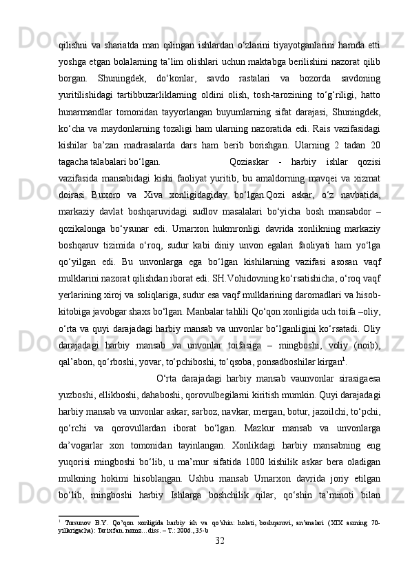 qilishni   va   shariatda   man   qilingan   ishlardan   o‘zlarini   tiyayotganlarini   hamda   etti
yoshga etgan bolalarning ta’lim olishlari uchun maktabga berilishini nazorat qilib
borgan.   Shuningdek,   do‘konlar,   savdo   rastalari   va   bozorda   savdoning
yuritilishidagi   tartibbuzarliklarning   oldini   olish,   tosh-tarozining   to‘g‘riligi,   hatto
hunarmandlar   tomonidan   tayyorlangan   buyumlarning   sifat   darajasi,   Shuningdek,
ko‘cha   va   maydonlarning   tozaligi   ham   ularning   nazoratida   edi.   Rais   vazifasidagi
kishilar   ba’zan   madrasalarda   dars   ham   berib   borishgan.   Ularning   2   tadan   20
tagacha talabalari bo‘lgan.  Qoziaskar   -   harbiy   ishlar   qozisi
vazifasida   mansabidagi   kishi   faoliyat   yuritib,   bu   amaldorning   mavqei   va   xizmat
doirasi   Buxoro   va   Xiva   xonligidagiday   bo‘lgan.Qozi   askar,   o‘z   navbatida,
markaziy   davlat   boshqaruvidagi   sudlov   masalalari   bo‘yicha   bosh   mansabdor   –
qozikalonga   bo‘ysunar   edi.   Umarxon   hukmronligi   davrida   xonlikning   markaziy
boshqaruv   tizimida   o‘roq,   sudur   kabi   diniy   unvon   egalari   faoliyati   ham   yo‘lga
qo‘yilgan   edi.   Bu   unvonlarga   ega   bo‘lgan   kishilarning   vazifasi   asosan   vaqf
mulklarini nazorat qilishdan iborat edi. SH.Vohidovning ko‘rsatishicha, o‘roq vaqf
yerlarining xiroj va soliqlariga, sudur esa vaqf mulklarining daromadlari va hisob-
kitobiga javobgar shaxs bo‘lgan. Manbalar tahlili Qo‘qon xonligida uch toifa –oliy,
o‘rta va quyi darajadagi harbiy mansab va unvonlar bo‘lganligini ko‘rsatadi. Oliy
darajadagi   harbiy   mansab   va   unvonlar   toifasiga   –   mingboshi,   voliy   (noib),
qal’abon, qo‘rboshi, yovar, to‘pchiboshi, to‘qsoba, ponsadboshilar kirgan 1
. 
O‘rta   darajadagi   harbiy   mansab   vaunvonlar   sirasigaesa
yuzboshi, ellikboshi, dahaboshi, qorovulbegilarni kiritish mumkin. Quyi darajadagi
harbiy mansab va unvonlar askar, sarboz, navkar, mergan, botur, jazoilchi, to‘pchi,
qo‘rchi   va   qorovullardan   iborat   bo‘lgan.   Mazkur   mansab   va   unvonlarga
da’vogarlar   xon   tomonidan   tayinlangan.   Xonlikdagi   harbiy   mansabning   eng
yuqorisi   mingboshi   bo‘lib,   u   ma’mur   sifatida   1000   kishilik   askar   bera   oladigan
mulkning   hokimi   hisoblangan.   Ushbu   mansab   Umarxon   davrida   joriy   etilgan
bo‘lib,   mingboshi   harbiy   Ishlarga   boshchilik   qilar,   qo‘shin   ta’minoti   bilan
1
  Tursunov   B.Y.   Qo’qon   xonligida   harbiy   ish   va   qo’shin:   holati,   boshqaruvi,   an’analari   (XIX   asrning   70-
yillarigacha): Tarix fan. nomz…diss. – T.: 2006., 35-b
32 