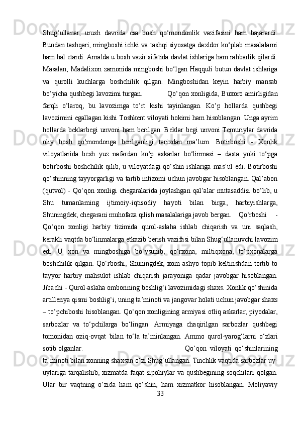 Shug‘ullanar,   urush   davrida   esa   bosh   qo‘mondonlik   vazifasini   ham   bajarardi.
Bundan tashqari, mingboshi ichki va tashqi siyosatga daxldor ko‘plab masalalarni
ham hal etardi. Amalda u bosh vazir sifatida davlat ishlariga ham rahbarlik qilardi.
Masalan,   Madalixon   zamonida   mingboshi   bo‘lgan   Haqquli   butun   davlat   ishlariga
va   qurolli   kuchlarga   boshchilik   qilgan.   Mingboshidan   keyin   harbiy   mansab
bo‘yicha qushbegi lavozimi turgan. Qo‘qon xonligida, Buxoro amirligidan
farqli   o‘laroq,   bu   lavozimga   to‘rt   kishi   tayinlangan.   Ko‘p   hollarda   qushbegi
lavozimini egallagan kishi Toshkent viloyati hokimi ham hisoblangan. Unga ayrim
hollarda   beklarbegi  unvoni  ham  berilgan.  Beklar  begi   unvoni  Temuriylar  davrida
oliy   bosh   qo‘mondonga   berilganligi   tarixdan   ma’lum.   Botirboshi   -   Xonlik
viloyatlarida   besh   yuz   nafardan   ko‘p   askarlar   bo‘linmasi   –   dasta   yoki   to‘pga
botirboshi   boshchilik   qilib,  u   viloyatdagi   qo‘shin   ishlariga  mas’ul   edi.   Botirboshi
qo‘shinning tayyorgarligi va tartib intizomi uchun javobgar hisoblangan. Qal’abon
(qutvol)   -   Qo‘qon   xonligi   chegaralarida   joylashgan   qal’alar   mutasaddisi   bo‘lib,   u
Shu   tumanlarning   ijtimoiy-iqtisodiy   hayoti   bilan   birga,   harbiyishlarga,
Shuningdek, chegarani muhofaza qilish masalalariga javob bergan. Qo‘rboshi   -
Qo‘qon   xonligi   harbiy   tizimida   qurol-aslaha   ishlab   chiqarish   va   uni   saqlash,
kerakli vaqtda bo‘linmalarga etkazib berish vazifasi bilan Shug‘ullanuvchi lavozim
edi.   U   xon   va   mingboshiga   bo‘ysunib,   qo‘rxona,   miltiqxona,   to‘pxonalarga
boshchilik   qilgan.   Qo‘rboshi,   Shuningdek,   xom   ashyo   topib   keltirishdan   tortib   to
tayyor   harbiy   mahsulot   ishlab   chiqarish   jarayoniga   qadar   javobgar   hisoblangan.
Jibachi - Qurol-aslaha omborining boshlig‘i lavozimidagi shaxs. Xonlik qo‘shinida
artilleriya qismi boshlig‘i, uning ta’minoti va jangovar holati uchun javobgar shaxs
– to‘pchiboshi hisoblangan. Qo‘qon xonligining armiyasi otliq askarlar, piyodalar,
sarbozlar   va   to‘pchilarga   bo‘lingan.   Armiyaga   chaqirilgan   sarbozlar   qushbegi
tomonidan   oziq-ovqat   bilan   to‘la   ta’minlangan.   Ammo   qurol-yarog‘larni   o‘zlari
sotib olganlar.  Qo‘qon   viloyati   qo‘shinlarining
ta’minoti bilan xonning shaxsan o‘zi Shug‘ullangan. Tinchlik vaqtida sarbozlar uy-
uylariga tarqalishib, xizmatda faqat sipohiylar va qushbegining soqchilari  qolgan.
Ular   bir   vaqtning   o‘zida   ham   qo‘shin,   ham   xizmatkor   hisoblangan.   Moliyaviy
33 