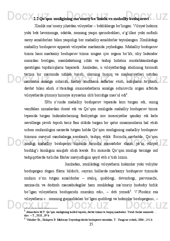 2.2 Qo’qon xonligining ma’muriy bo‘linishi va mahalliy boshqaruvi
Xonlik ma’muriy jihatdan viloyatlar – bekliklarga bo‘lingan. Viloyat hokimi
yoki   bek   lavozimiga,   odatda,   xonning   yaqin   qarindoshlari,   o‘g‘illari   yoki   nufuzli
saroy amaldorlari bilan yaqinligi bor mahalliy amaldorlar tayinlangan. Xonlikdagi
mahalliy boshqaruv apparati viloyatlar markazida joylashgan. Mahalliy boshqaruv
tizimi   ham   markaziy   boshqaruv   tizimi   singari   ijro   organi   bo‘lib,   oliy   hukmdor
nomidan   berilgan,   mamlakatning   ichki   va   tashqi   holatini   mustahkamlashga
qaratilgan   topshiriqlarni   bajarardi.   Jumladan,   u   viloyatlardagi   aholining   turmush
tarzini   bir   maromda   ushlab   turish,   ularning   huquq   va   majburiyatlari   ustidan
nazoratni   amalga   oshirish,   harbiy   kuchlarni   safarbar   etish,   soliqlarni   to‘plash,
davlat   bilan   aholi   o‘rtasidagi   munosabatlarni   amalga   oshiruvchi   organ   sifatida
viloyatlarda ijtimoiy himoya siyosatini olib borishga mas’ul edi 1
. 
SHu   o‘rinda   mahalliy   boshqaruv   tepasida   kim   turgan   edi,   uning
vazifalari   nimalardan   iborat   edi   va   Qo‘qon   xonligida   mahalliy   boshqaruv   tizimi
tepasida   turgan   hukmdorlarning   faoliyatiga   xos   xususiyatlar   qanday   edi   kabi
savollarga   javob   topish   tarix   fani   oldida   turgan   bir   qator   muammolarni   hal   etish
uchun  muhimligini  nazarda   tutgan   holda  Qo‘qon  xonligining  mahalliy  boshqaruv
tizimini   mavjud   manbalarga   asoslanib,   tadqiq   etdik.   Birinchi   navbatda,   Qo‘qon
xonligi   mahalliy   boshqaruv   tizimida   birinchi   mansabdor   shaxs,   ya’ni   viloyat
boshlig‘i   kimligini   aniqlab   olish   kerak.   Bu   xususda   Qo‘qon   xonligi   tarixiga   oid
tadqiqotlarda turlicha fikrlar mavjudligini qayd etib o‘tish lozim. 
Jumladan,   xonlikdagi   viloyatlarni   hokimlar   yoki   voliylar
boshqargan   degan   fikrni   bildirib,   «ayrim   hollarda   markaziy   boshqaruv   tizimida
muhim   o‘rin   tutgan   amaldorlar   –   otaliq,   qushbegi,   devonbegi,   parvonachi,
xazinachi   va   dodxoh   mansabidagilar   ham   xonlikdagi   ma’muriy   hududiy   birlik
bo‘lgan   viloyatlarni   boshqarishi   mumkin   edi»,   –   deb   yozadi 2
.   V.Ploskix   esa
viloyatlarni «...xonning gumashtalari bo‘lgan qushbegi va hokimlar boshqargan», –
1
 Ahmedova M.T. Qo’qon xonligining tashkil topishi, davlat tizimi va huquq manbalari. Yurid. fanlar nomzodi. …
diss. – T., 2010., 39-b
2
  Vohidov Sh., Xoliqova R. Markaziy Osiyodagi davlat boshqaruvi tarixidan. T.: Yangi asr avlodi, 2006., 141-b
35 