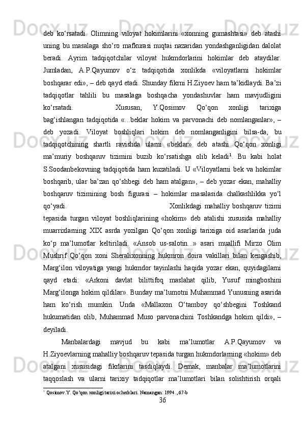 deb   ko‘rsatadi.   Olimning   viloyat   hokimlarini   «xonning   gumashtasi»   deb   atashi
uning   bu   masalaga   sho‘ro   mafkurasi   nuqtai   nazaridan   yondashganligidan   dalolat
beradi.   Ayrim   tadqiqotchilar   viloyat   hukmdorlarini   hokimlar   deb   ataydilar.
Jumladan,   A.P.Qayumov   o‘z   tadqiqotida   xonlikda   «viloyatlarni   hokimlar
boshqarar edi», – deb qayd etadi. Shunday fikrni H.Ziyoev ham ta’kidlaydi. Ba’zi
tadqiqotlar   tahlili   bu   masalaga   boshqacha   yondashuvlar   ham   mavjudligini
ko‘rsatadi.  Xususan,   Y.Qosimov   Qo‘qon   xonligi   tarixiga
bag‘ishlangan   tadqiqotida   «...beklar   hokim   va   parvonachi   deb   nomlanganlar»,   –
deb   yozadi.   Viloyat   boshliqlari   hokim   deb   nomlanganligini   bilsa-da,   bu
tadqiqotchining   shartli   ravishda   ularni   «beklar»   deb   atashi   Qo‘qon   xonligi
ma’muriy   boshqaruv   tizimini   buzib   ko‘rsatishga   olib   keladi 1
.   Bu   kabi   holat
S.Soodanbekovning   tadqiqotida   ham   kuzatiladi.   U   «Viloyatlarni   bek   va   hokimlar
boshqarib,   ular   ba’zan   qo‘shbegi   deb   ham   atalgan»,   –   deb   yozar   ekan,   mahalliy
boshqaruv   tizimining   bosh   figurasi   –   hokimlar   masalasida   chalkashlikka   yo‘l
qo‘yadi.  Xonlikdagi   mahalliy   boshqaruv   tizimi
tepasida   turgan   viloyat   boshliqlarining   «hokim»   deb   atalishi   xususida   mahalliy
muarrixlarning   XIX   asrda   yozilgan   Qo‘qon   xonligi   tarixiga   oid   asarlarida   juda
ko‘p   ma’lumotlar   keltiriladi.   «Ansob   us-salotin...»   asari   muallifi   Mirzo   Olim
Mushrif   Qo‘qon   xoni   Sheralixonning   hukmron   doira   vakillari   bilan   kengashib,
Marg‘ilon   viloyatiga   yangi   hukmdor   tayinlashi   haqida   yozar   ekan,   quyidagilarni
qayd   etadi:   «Arkoni   davlat   bilittifoq   maslahat   qilib,   Yusuf   mingboshini
Marg‘ilonga hokim qildilar». Bunday ma’lumotni Muhammad Yunusning asarida
ham   ko‘rish   mumkin.   Unda   «Mallaxon   O‘tamboy   qo‘shbegini   Toshkand
hukumatidan   olib,   Muhammad   Muso   parvonachini   Toshkandga   hokim   qildi»,   –
deyiladi. 
Manbalardagi   mavjud   bu   kabi   ma’lumotlar   A.P.Qayumov   va
H.Ziyoevlarning mahalliy boshqaruv tepasida turgan hukmdorlarning «hokim» deb
atalgani   xususidagi   fikrlarini   tasdiqlaydi.   Demak,   manbalar   ma’lumotlarini
taqqoslash   va   ularni   tarixiy   tadqiqotlar   ma’lumotlari   bilan   solishtirish   orqali
1
 Qosimov.Y. Qo’qon xonligi tarixi ocherklari. Namangan: 1994., 67-b
36 