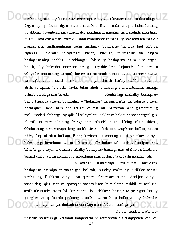 xonlikning mahalliy boshqaruv tizimidagi eng yuqori lavozimi hokim deb atalgan
degan   qat’iy   fikrni   ilgari   surish   mumkin.   Bu   o‘rinda   viloyat   hokimlarining
qo‘shbegi, devonbegi, parvonachi deb nomlanishi masalasi ham alohida izoh talab
qiladi. Qayd etib o‘tish lozimki, ushbu mansabdorlar mahalliy hokimiyatda mazkur
mansablarni   egallagunlariga   qadar   markaziy   boshqaruv   tizimida   faol   ishtirok
etganlar.   Hokimlar   viloyatdagi   harbiy   kuchlar,   mirshablar   va   fuqaro
boshqaruvining   boshlig‘i   hisoblangan.   Mahalliy   boshqaruv   tizimi   ijro   organi
bo‘lib,   oliy   hukmdor   nomidan   berilgan   topshiriqlarni   bajarardi.   Jumladan,   u
viloyatlar   aholisining   turmush   tarzini   bir   maromda   ushlab   turish,   ularning   huquq
va   majburiyatlari   ustidan   nazoratni   amalga   oshirish,   harbiy   kuchlarni   safarbar
etish,   soliqlarni   to‘plash,   davlat   bilan   aholi   o‘rtasidagi   munosabatlarni   amalga
oshirib borishga mas’ul edi.  Xonlikdagi   mahalliy   boshqaruv
tizimi   tepasida   viloyat   boshliqlari   –   “hokimlar”   turgan.   Ba’zi   manbalarda   viloyat
boshliqlari   “bek”   ham   deb   ataladi.Bu   xususda   Sattorxon   Abdug‘afforovning
ma’lumotlari e’tiborga loyiqdir. U viloyatlarni beklar va hokimlar boshqarganligini
e’tirof   etar   ekan,   ularning   farqiga   ham   to‘xtalib   o‘tadi.   Uning   ta’kidlashicha,
ikkalasining   ham   mavqei   teng   bo‘lib,   farqi   –   bek   xon   urug‘idan   bo‘lsa,   hokim
oddiy   fuqarolardan   bo‘lgan.   Biroq   keyinchalik   xonning   akasi   yo   ukasi   viloyat
hokimligiga   tayinlansa,   ularni   bek   emas,   balki   hokim   deb   atash   urf   bo‘lgan.   Shu
bilan birga viloyat hokimlari mahalliy boshqaruv tizimiga mas’ul shaxs sifatida uni
tashkil etishi, ayrim kichikroq markazlarga amaldorlarni tayinlashi mumkin edi. 
Viloyatlar   tarkibidagi   ma’muriy   birliklarni
boshqaruv   tizimiga   to‘xtaladigan   bo‘lsak,   bunday   ma’muriy   birliklar   asosan
xonlikning   Toshkent   viloyati   va   qisman   Namangan   hamda   Andijon   viloyati
tarkibidagi   qirg‘izlar   va   qozoqlar   yashaydigan   hududlarda   tashkil   etilganligini
aytib   o‘tishimiz   lozim.   Mazkur   ma’muriy   birliklarni   boshqaruv   qarorgohi   harbiy
qo‘rg‘on   va   qal’alarda   joylashgan   bo‘lib,   ularni   ko‘p   hollarda   oliy   hukmdor
tomonidan tayinlangan dodxoh unvonidagi mansabdorlar boshqargan. 
Qo‘qon   xonligi   ma’muriy
jihatdan   bo‘linishiga   kelganda   tadqiqotchi   M.Axmedova   o‘z   tadqiqotida   xonlikni
37 