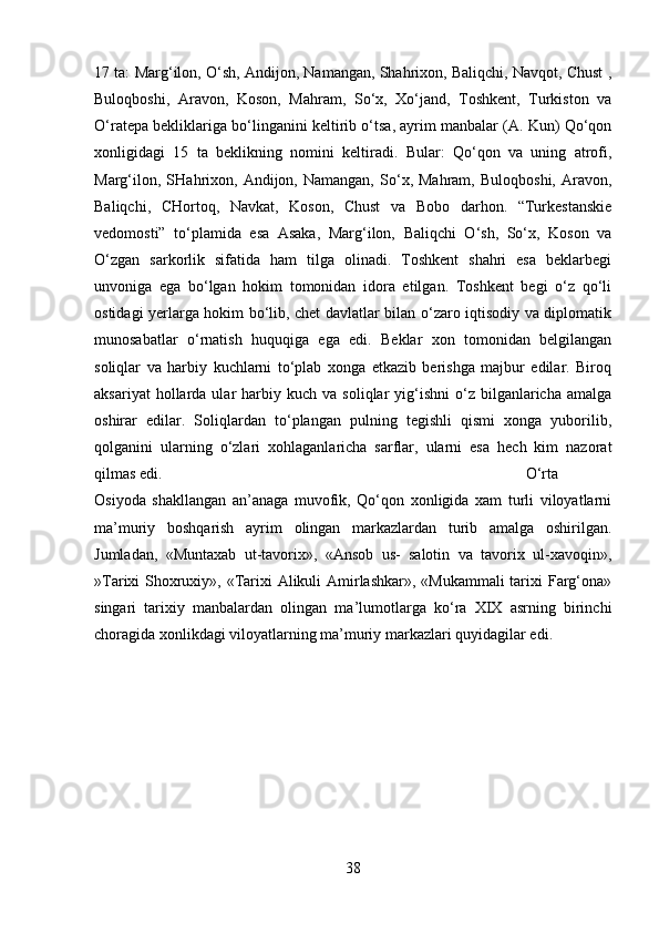 17 ta: Marg‘ilon, O‘sh, Andijon, Namangan, Shahrixon, Baliqchi, Navqot, Chust ,
Buloqboshi,   Aravon,   Koson,   Mahram,   So‘x,   Xo‘jand,   Toshkent,   Turkiston   va
O‘ratepa bekliklariga bo‘linganini keltirib o‘tsa, ayrim manbalar (A. Kun) Qo‘qon
xonligidagi   15   ta   beklikning   nomini   keltiradi.   Bular:   Qo‘qon   va   uning   atrofi,
Marg‘ilon,   SHahrixon,  Andijon,  Namangan,   So‘x,  Mahram,   Buloqboshi,   Aravon,
Baliqchi,   CHortoq,   Navkat,   Koson,   Chust   va   Bobo   darhon.   “Turkestanskie
vedomosti”   to‘plamida   esa   Asaka,   Marg‘ilon,   Baliqchi   O‘sh,   So‘x,   Koson   va
O‘zgan   sarkorlik   sifatida   ham   tilga   olinadi.   Toshkent   shahri   esa   beklarbegi
unvoniga   ega   bo‘lgan   hokim   tomonidan   idora   etilgan.   Toshkent   begi   o‘z   qo‘li
ostidagi yerlarga hokim bo‘lib, chet davlatlar bilan o‘zaro iqtisodiy va diplomatik
munosabatlar   o‘rnatish   huquqiga   ega   edi.   Beklar   xon   tomonidan   belgilangan
soliqlar   va   harbiy   kuchlarni   to‘plab   xonga   etkazib   berishga   majbur   edilar.   Biroq
aksariyat  hollarda  ular   harbiy  kuch  va   soliqlar   yig‘ishni  o‘z  bilganlaricha  amalga
oshirar   edilar.   Soliqlardan   to‘plangan   pulning   tegishli   qismi   xonga   yuborilib,
qolganini   ularning   o‘zlari   xohlaganlaricha   sarflar,   ularni   esa   hech   kim   nazorat
qilmas edi.  O‘rta
Osiyoda   shakllangan   an’anaga   muvofik,   Qo‘qon   xonligida   xam   turli   viloyatlarni
ma’muriy   boshqarish   ayrim   olingan   markazlardan   turib   amalga   oshirilgan.
Jumladan,   «Muntaxab   ut-tavorix»,   «Ansob   us-   salotin   va   tavorix   ul-xavoqin»,
»Tarixi Shoxruxiy», «Tarixi  Alikuli  Amirlashkar», «Mukammali  tarixi Farg‘ona»
singari   tarixiy   manbalardan   olingan   ma’lumotlarga   ko‘ra   XIX   asrning   birinchi
choragida xonlikdagi viloyatlarning ma’muriy markazlari quyidagilar edi.
38 