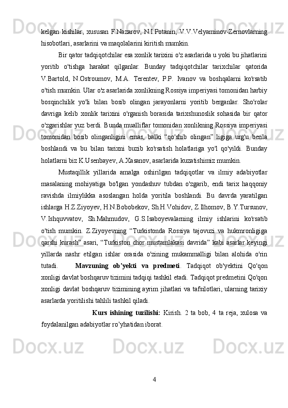 kelgan   kishilar,   xususan   F.Nazarov,   N.I.Potanin,   V.V.Velyaminov-Zernovlarning
hisobotlari, asarlarini va maqolalarini kiritish mumkin. 
Bir qator tadqiqotchilar esa xonlik tarixini o'z asarlarida u yoki bu jihatlarini
yoritib   o'tishga   harakat   qilganlar.   Bunday   tadqiqotchilar   tarixchilar   qatorida
V.Bartold,   N.Ostroumov,   M.A.   Terentev,   P.P.   Ivanov   va   boshqalarni   ko'rsatib
o'tish mumkin. Ular o'z asarlarida xonlikning Rossiya imperiyasi tomonidan harbiy
bosqinchilik   yo'li   bilan   bosib   olingan   jarayonlarni   yoritib   berganlar.   Sho'rolar
davriga   kelib   xonlik   tarixini   o'rganish   borasida   tarixshunoslik   sohasida   bir   qator
o'zgarishlar yuz berdi. Bunda mualliflar tomonidan xonlikning Rossiya imperiyasi
tomonidan   bosib   olinganligini   emas,   balki   “qo'shib   olingan”   ligiga   urg'u   berila
boshlandi   va   bu   bilan   tarixni   buzib   ko'rsatish   holatlariga   yo'l   qo'yildi.   Bunday
holatlarni biz K.Usenbayev, A.Xasanov, asarlarida kuzatishimiz mumkin.
Mustaqillik   yillarida   amalga   oshirilgan   tadqiqotlar   va   ilmiy   adabiyotlar
masalaning   mohiyatiga   bo'lgan   yondashuv   tubdan   o'zgarib,   endi   tarix   haqqoniy
ravishda   ilmiylikka   asoslangan   holda   yoritila   boshlandi.   Bu   davrda   yaratilgan
ishlarga H.Z.Ziyoyev, H.N.Bobobekov, Sh.H.Vohidov, Z.Ilhomov, B.Y.Tursunov,
V.Ishquvvatov,   Sh.Mahmudov,   G.S.Isaboyevalarning   ilmiy   ishlarini   ko'rsatib
o'tish   mumkin.   Z.Ziyoyevning   “Turkistonda   Rossiya   tajovuzi   va   hukmronligiga
qarshi   kurash”   asari,   “Turkiston   chor   mustamlakasi   davrida”   kabi   asarlar   keyingi
yillarda   nashr   etilgan   ishlar   orasida   o'zining   mukammalligi   bilan   alohida   o'rin
tutadi. Mavzuning   ob'yekti   va   predmeti .   Tadqiqot   ob'yektini   Qo'qon
xonligi davlat boshqaruv tizimini tadqiqi tashkil etadi. Tadqiqot predmetini Qo'qon
xonligi  davlat  boshqaruv tizimining ayrim  jihatlari  va tafsilotlari, ularning tarixiy
asarlarda yoritilishi tahlili tashkil qiladi.
Kurs   ishining   tuzilishi:   Kirish.   2   ta   bob,   4   ta   reja,   xulosa   va
foydalanilgan adabiyotlar ro’yhatidan iborat.
4 