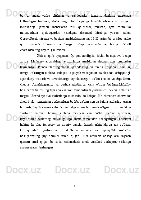 bo‘lib,   undan   yorliq   olishgan   va   savdogarlar,   hunarmandlarlarni   murosaga
keltirishgan.Umuman,   shaharning   ichki   hayotiga   tegishli   ishlarni   yuritishgan.
Bekliklarga   qarashli   shaharlarda   rais,   qo‘rboshi,   mirshab,   qozi   mirza   va
mirzaboshilar   qishloqlardan   keladigan   daromad   hisobiga   yashar   edilar.
Qorovulbegi, miroxur va boshqa amaldorlarning har 15-20 tasiga bir qishloq tanho
qilib   berilardi.   Ularning   har   biriga   boshqa   daromadlaridan   tashqari   50-30
chorakdan bug‘doy to‘g‘ri kelardi. 
Xulosa   qilib   aytganda,   Qo‘qon   xonligida   davlat   boshqaruvi   o‘ziga
xosdir.   Markaziy   apparatdagi   lavozimlarga   amaldorlar   shaxsan   xon   tomonidan
tayinlangan.   Bunda   ularning   xonga   qarindoshligi   va   uning   urug‘idan   ekanligi,
xonga   ko‘rsatgan   alohida   sadoqati,   oqsuyak   zodagonlar   sulolasidan   chiqqanligi,
agar   diniy   mansab   va   lavozimlarga   tayinlanadigan   bo‘lsa   shariat   va   fiqx   ilmini
chuqur   o‘zlashtirganligi   va   boshqa   jihatlariga   katta   e’tibor   berilgan.Mahalliy
boshqaruv   tizimining   tepasida   esa   xon   tomonidan   tayinlanuvchi   bek   va   hokimlar
turgan. Ular viloyat va shaharlarga mutasaddi bo‘lishgan. Ko‘chmanchi chorvador
aholi biylar tomonidan boshqarilgan bo‘lib, ba’zan xon va beklar aralashib turgan
bo‘lsada, biylik asosan avloddan avlodga meros tariqasida o‘tgan. Biroq xonlikda
Toshkent   viloyati   hokimi   alohida   mavqega   ega   bo‘lib,   dastlab   qushbegi,
keyinchalik   beklarbegi   unvoniga   ega   shaxs   tomonidan   boshqarilgan.   Toshkent
hokimi   ko‘plab   iqtisodiy   va   siyosiy   vakolat   hamda   erkinliklarga   ega   bo‘lgan.
O‘troq   aholi   yashaydigan   hududlarda   aminlik   va   oqsoqollik   mahalliy
boshqaruvning   quyi   tizimini   tashkil   qilgan.   Unda   amin   va   oqsoqollarni   saylash
qisman   amal   qilgan   bo‘lsada,   mehnatkash   aholi   vakillari   boshqaruv   ishlariga
asosan aralashtirilmagan.
40 