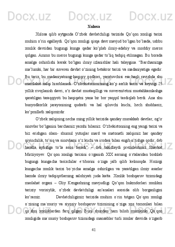 Xulosa
Xulosa   qilib   aytganda   O’zbek   davlatchiligi   tarixida   Qo’qon   xonligi   tarixi
muhim o’rin egallaydi. Qo’qon xonligi qisqa davr mavjud bo’lgan bo’lsada, ushbu
xonlik   davridan   bugungi   kunga   qadar   ko’plab   ilmiy-adabiy   va   moddiy   meros
qolgan. Ammo bu meros bugungi kunga qadar to’liq tadqiq etilmagan. Bu borada
amalga   oshirilishi   kerak   bo’lgan   ilmiy   izlanishlar   hali   talaygina.   “Barchamizga
ma’lumki, har  bir  suveren davlat  o‘zining betakror  tarixi  va madaniyatiga egadir.
Bu   tarix,   bu   madaniyatning   haqiqiy   ijodkori,   yaratuvchisi   esa   haqli   ravishda   shu
mamlakat xalqi hisoblanadi. O‘zbekistonimizning ko‘p asrlik tarixi va keyingi 25
yillik rivojlanish davri, o‘z davlat mustaqilligi va suverenitetini mustahkamlashga
qaratilgan   taraqqiyoti   bu   haqiqatni   yana   bir   bor   yaqqol   tasdiqlab   berdi.   Ana   shu
bunyodkorlik   jarayonining   qudratli   va   hal   qiluvchi   kuchi,   hech   shubhasiz,
ko‘pmillatli xalqimizdir. 
O‘zbek xalqining necha ming yillik tarixida qanday murakkab davrlar, og‘ir
sinovlar bo‘lganini barchamiz yaxshi bilamiz. O‘zbekistonning eng yangi tarixi va
biz   erishgan   olam-   shumul   yutuqlar   mard   va   matonatli   xalqimiz   har   qanday
qiyinchilik, to‘siq va sinovlarni o‘z kuchi va irodasi bilan engib o‘tishga qodir, deb
baralla   aytishga   to‘la   asos   beradi”   –   deb   takidlaydi   prezidentimiz   Shavkat
Mirziyoyev.   Qo`qon   xonligi   tarixini   o`rganish   XIX   asrning   o`rtalaridan   boshlab
bugungi   kungacha   tarixchilar   e`tiborini   o`ziga   jalb   qilib   kelmoqda.   Hozirgi
kungacha   xonlik   tarixi   bo`yicha   amalga   oshirilgan   va   yaratilgan   ilmiy   asarlar
hamda   ilmiy   tadqiqotlarning   salohiyati   juda   katta.   Xonlik   boshqaruv   tizimidagi
maslahat   organi   –   Oliy   Kengashning   mavjudligi   Qo‘qon   hukmdorlari   xonlikni
tarixiy   vorisiylik,   o‘zbek   davlatchiligi   an‘analari   asosida   olib   borganligini
ko‘ramiz. Davlatchiligimiz   tarixida   muhim   o`rin   tutgan   Qo`qon   xonligi
o`zining   ma`muriy   va   siyosiy   boshqaruv   tizimining   o`ziga   xos   tomonlari   bilan
qo`shni   xonliklardan   farq   qilgan.   Buni   shundan   ham   bilish   mumkinki   Qo`qon
xonligida ma`muriy boshqaruv tizimidagi  mansablar  turli  xonlar  davrida o`zgarib
41 