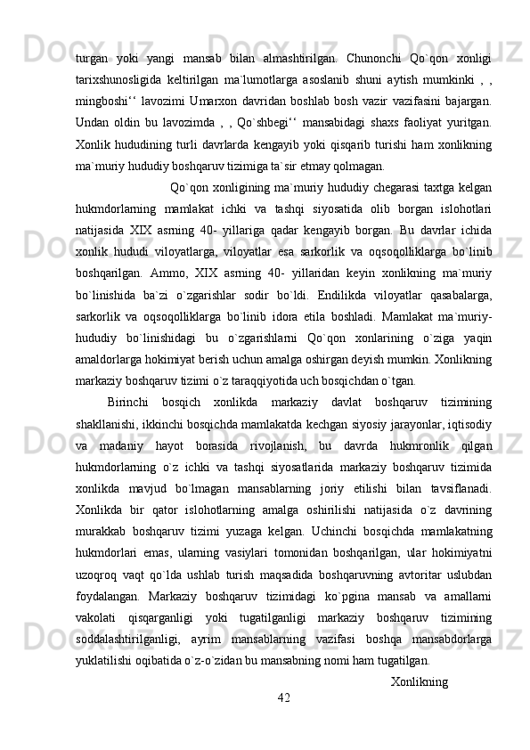 turgan   yoki   yangi   mansab   bilan   almashtirilgan.   Chunonchi   Qo`qon   xonligi
tarixshunosligida   keltirilgan   ma`lumotlarga   asoslanib   shuni   aytish   mumkinki   ,   ,
mingboshi‘‘   lavozimi   Umarxon   davridan   boshlab   bosh   vazir   vazifasini   bajargan.
Undan   oldin   bu   lavozimda   ,   ,   Qo`shbegi‘‘   mansabidagi   shaxs   faoliyat   yuritgan.
Xonlik   hududining   turli   davrlarda   kengayib   yoki   qisqarib   turishi   ham   xonlikning
ma`muriy hududiy boshqaruv tizimiga ta`sir etmay qolmagan. 
Qo`qon xonligining ma`muriy hududiy chegarasi  taxtga kelgan
hukmdorlarning   mamlakat   ichki   va   tashqi   siyosatida   olib   borgan   islohotlari
natijasida   XIX   asrning   40-   yillariga   qadar   kengayib   borgan.   Bu   davrlar   ichida
xonlik   hududi   viloyatlarga,   viloyatlar   esa   sarkorlik   va   oqsoqolliklarga   bo`linib
boshqarilgan.   Ammo,   XIX   asrning   40-   yillaridan   keyin   xonlikning   ma`muriy
bo`linishida   ba`zi   o`zgarishlar   sodir   bo`ldi.   Endilikda   viloyatlar   qasabalarga,
sarkorlik   va   oqsoqolliklarga   bo`linib   idora   etila   boshladi.   Mamlakat   ma`muriy-
hududiy   bo`linishidagi   bu   o`zgarishlarni   Qo`qon   xonlarining   o`ziga   yaqin
amaldorlarga hokimiyat berish uchun amalga oshirgan deyish mumkin. Xonlikning
markaziy boshqaruv tizimi o`z taraqqiyotida uch bosqichdan o`tgan. 
Birinchi   bosqich   xonlikda   markaziy   davlat   boshqaruv   tizimining
shakllanishi, ikkinchi bosqichda mamlakatda kechgan siyosiy jarayonlar, iqtisodiy
va   madaniy   hayot   borasida   rivojlanish,   bu   davrda   hukmronlik   qilgan
hukmdorlarning   o`z   ichki   va   tashqi   siyosatlarida   markaziy   boshqaruv   tizimida
xonlikda   mavjud   bo`lmagan   mansablarning   joriy   etilishi   bilan   tavsiflanadi.
Xonlikda   bir   qator   islohotlarning   amalga   oshirilishi   natijasida   o`z   davrining
murakkab   boshqaruv   tizimi   yuzaga   kelgan.   Uchinchi   bosqichda   mamlakatning
hukmdorlari   emas,   ularning   vasiylari   tomonidan   boshqarilgan,   ular   hokimiyatni
uzoqroq   vaqt   qo`lda   ushlab   turish   maqsadida   boshqaruvning   avtoritar   uslubdan
foydalangan.   Markaziy   boshqaruv   tizimidagi   ko`pgina   mansab   va   amallarni
vakolati   qisqarganligi   yoki   tugatilganligi   markaziy   boshqaruv   tizimining
soddalashtirilganligi,   ayrim   mansablarning   vazifasi   boshqa   mansabdorlarga
yuklatilishi oqibatida o`z-o`zidan bu mansabning nomi ham tugatilgan. 
Xonlikning
42 