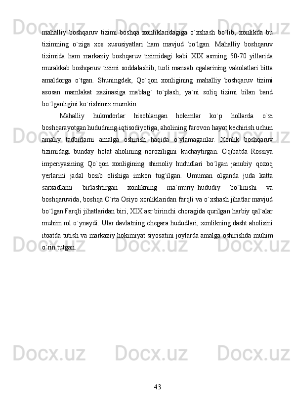 mahalliy   boshqaruv   tizimi   boshqa   xonliklaridagiga   o`xshash   bo`lib,   xonlikda   bu
tizimning   o`ziga   xos   xususiyatlari   ham   mavjud   bo`lgan.   Mahalliy   boshqaruv
tizimida   ham   markaziy   boshqaruv   tizimidagi   kabi   XIX   asrning   50-70   yillarida
murakkab boshqaruv tizimi soddalashib, turli mansab egalarining vakolatlari bitta
amaldorga   o`tgan.   Shuningdek,   Qo`qon   xonligining   mahalliy   boshqaruv   tizimi
asosan   mamlakat   xazinasiga   mablag`   to`plash,   ya`ni   soliq   tizimi   bilan   band
bo`lganligini ko`rishimiz mumkin. 
Mahalliy   hukmdorlar   hisoblangan   hokimlar   ko`p   hollarda   o`zi
boshqarayotgan hududning iqtisodiyotiga, aholining farovon hayot kechirish uchun
amaliy   tadbirlarni   amalga   oshirish   haqida   o`ylamaganlar.   Xonlik   boshqaruv
tizimidagi   bunday   holat   aholining   noroziligini   kuchaytirgan.   Oqibatda   Rossiya
imperiyasining   Qo`qon   xonligining   shimoliy   hududlari   bo`lgan   janubiy   qozoq
yerlarini   jadal   bosib   olishiga   imkon   tug`ilgan.   Umuman   olganda   juda   katta
sarxadlarni   birlashtirgan   xonlikning   ma`muriy–hududiy   bo`linishi   va
boshqaruvida, boshqa O`rta Osiyo xonliklaridan farqli va o`xshash jihatlar mavjud
bo`lgan.Farqli jihatlaridan biri, XIX asr birinchi choragida qurilgan harbiy qal`alar
muhim rol o`ynaydi. Ular davlatning chegara hududlari, xonlikning dasht aholisini
itoatda tutish va markaziy hokimiyat siyosatini joylarda amalga oshirishda muhim
o`rin tutgan.
43 