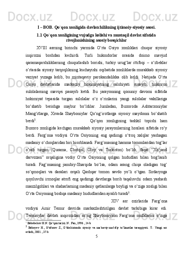 I – BOB. Qo`qon xonligida davlatchilikning ijtimoiy-siyosiy asosi.
1.1 Qo`qon xonligining vujudga kelishi va mustaqil davlat sifatida
rivojlanishining asosiy bosqichlar
XVIII   asrning   birinchi   yarmida   O‘rta   Osiyo   xonliklari   chuqur   siyosiy
inqirozni   boshdan   kechirdi.   Turli   hukmdorlar   orasida   doimo   mavjud
qaramaqarshiliklarning   chuqurlashib   borishi,   turkiy   urug‘lar   ittifoqi   –   o‘zbeklar
o‘rtasida siyosiy tarqoqlikning kuchayishi oqibatida xonliklarda murakkab siyosiy
vaziyat   yuzaga   kelib,   bu   mintaqaviy   parokandalikka   olib   keldi.   Natijada   O‘rta
Osiyo   davlatlarida   markaziy   hokimiyatning   salohiyati   susayib,   hukmron
sulolalarning   mavqei   pasayib   ketdi.   Bu   jarayonning   qonuniy   davomi   sifatida
hokimiyat   tepasida   turgan   sulolalar   o‘z   o‘rinlarini   yangi   sulolalar   vakillariga
bo‘shatib   berishga   majbur   bo‘ldilar.   Jumladan,   Buxoroda   Ashtarxoniylar
Mang‘itlarga,   Xivada   Shayboniylar   Qo‘ng‘irotlarga   siyosiy   maydonni   bo‘shatib
berdi 1
.  Qo‘qon   xonligining   tashkil   topishi   ham
Buxoro   xonligida   kechgan   murakkab   siyosiy   jarayonlarning   hosilasi   sifatida   ro‘y
berdi.   Farg‘ona   vodiysi   O‘rta   Osiyoning   eng   qadimgi   o‘troq   xalqlar   yashagan
madaniy o‘choqlaridan biri hisoblanadi. Farg‘onaning hamma tomonlaridan tog‘lar
o‘rab   turgan   (Qurama,   Chotqol,   Oloy   va   Turkiston)   bo‘lib,   faqat   “Xo‘jand
darvozasi”   orqaligina   vodiy   O‘rta   Osiyoning   qolgan   hududlari   bilan   bog‘lanib
turadi.   Fag‘onaning   janubiy-Sharqida   bo‘lsa,   odam   arang   chiqa   oladigan   tog‘
so‘qmoqlari   va   daralari   orqali   Qashqar   tomon   savdo   yo‘li   o‘tgan.   Sirdaryoga
quyiluvchi   irmoqlar   atrofi   eng   qadimgi   davrlarga   borib   taqaluvchi   odam   yashash
manzilgohlari va shaharlarning madaniy qatlamlarga boyligi va o‘ziga xosligi bilan
O‘rta Osiyoning boshqa madaniy hududlaridan ajralib turadi 2
. 
XIV   asr   oxirlarida   Farg‘ona
vodiysi   Amir   Temur   davrida   markazlashtirilgan   davlat   tarkibiga   kirar   edi.
Temuriylar   davlati   inqirozidan   so‘ng   Shayboniyxon   Farg‘ona   mulklarini   o‘ziga
1
  Bobobekov   H . N .  Qo ’ qon   tarixi .  N .: Fan, 1996., 14- b
2
  Boboyev   H .,   G ’ ofurov   Z .,   O ’ zbekistonda   siyosiy   va   ma ’ naviy - ma ’ rifiy   ta ’ limotlar   taraqqiyoti .   T .:   Yangi   asr
avlodi , 2001., 37- b
5 