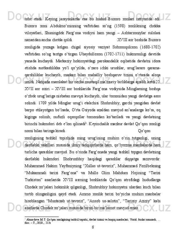 tobe   etadi.   Keying   jarayonlarda   esa   bu   hudud   Buxoro   xonlari   ixtiyorida   edi.
Buxoro   xoni   Abdulmo‘minning   vafotidan   so‘ng   (1598)   xonlikning   chekka
viloyatlari,   Shuningdek   Farg‘ona   vodiysi   ham   yangi   –   Ashtarxoniylar   sulolasi
nazaridan ancha chetda qoldi.  XVIII asr boshida Buxoro
xonligida   yuzaga   kelgan   chigal   siyosiy   vaziyat   Subxonqulixon   (1680-1702)
vafotidan   so‘ng   taxtga   o‘tirgan   Ubaydulloxon   (1702-1711)   hukmronligi   davrida
yanada   kuchaydi.   Markaziy   hokimyatdagi   parokandalik   oqibatida   davlatni   idora
etishda   sustkashlikka   yo‘l   qo‘yilda,   o‘zaro   ichki   urushlar,   urug‘lararo   qarama-
qarshiliklar   kuchayib,   markaz   bilan   mahalliy   boshqaruv   tizimi   o‘rtasida   aloqa
uzildi. Natijada mamlakat bir necha mustaqil ma’muriy birliklarga ajralib ketdi22.
XVII   asr   oxiri   –   XVIII   asr   boshlarida   Farg‘ona   vodiysida   Minglarning   boshqa
o‘zbek urug‘lariga nisbatan mavqei kuchayib, ular tomonidan yangi davlatga asos
solindi.   1709   yilda   Minglar   urug‘i   etakchisi   Shohruhbiy,   garchi   yangidan   davlat
barpo   etilayotgan   bo‘lsada,   O‘rta   Osiyoda   azaldan   mavjud   an’analarga   ko‘ra,   oq
kigizga   solinib,   nufuzli   oqsoqollar   tomonidan   ko‘tariladi   va   yangi   davlatning
birinchi  hukmdori deb e’lon qilinadi 1
. Keyinchalik mazkur davlat  Qo‘qon xonligi
nomi bilan tarixga kiradi.  Qo‘qon
xonligining   tashkil   topishida   ming   urug‘ining   muhim   o‘rin   tutganligi,   uning
dastlabki   vakillari   xususida   ilmiy   tadqiqotlarda   ham,   qo‘lyozma   manbalarda   ham
turlicha qarashlar mavjud. Bu o‘rinda Farg‘onada yangi tashkil topgan davlatning
dastlabki   hukmdori   Shohruxhbiy   haqidagi   qarashlar   diqqatga   sazovordir.
Muhammad   Hakim   Yayfoniyning   “Xullas   ut-tavorix”,   Muhammad   Fozilbekning
“Mukammali   tarixi   Farg‘ona”   va   Mullo   Olim   Mahdum   Hojining   “Tarixi
Turkiston”   asarlarida   XVIII   asrning   boshlarida   Qo‘qon   atrofidagi   hududlarga
Chodak   xo‘jalari   hokimlik   qilganligi,   Shohruhbiy   hokimyatni   ulardan   kuch   bilan
tortib   olinganligini   qayd   etadi.   Ammo   xonlik   tarixi   bo‘yicha   muhim   manbalar
hisoblangan   “Muntaxab   ut-tavorix”,   “Ansob   us-salotin”,   “Tarixiy   Aziziy”   kabi
asarlarda Chodak xo‘jalari xususida biron-bir ma’lumot mavjud emas. 
1
  Ahmedova   M . T .   Qo ’ qon   xonligining   tashkil   topishi ,   davlat   tizimi   va   huquq   manbalari .   Yurid .   fanlar   nomzodi . …
diss . –  T ., 2010.,  21- b
6 