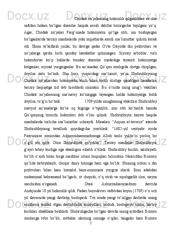 Chodak xo‘jalarining hokimlik qilganliklari va ular
safidan   hokim   bo‘lgan   shaxslar   haqida   asosli   dalillar   hozirgacha   topilgani   yo‘q.
Agar,   Chodak   xo‘jalari   Farg‘onada   hokimyatni   qo‘lga   olib,   uni   boshqargan
bo‘lganlarida tarixiy manbalarda yoki xujjatlarda asosli ma’lumotlar qolishi kerak
edi.   Shuni   ta’kidlash   joizki,   bu   davrga   qadar   O‘rta   Osiyoda   din   peshvolari   va
xo‘jalarga   qarshi   hech   qanday   harakatlar   qilinmagan.   Siyosiy   arboblar,   turli
hukmdorlar   ko‘p   hollarda   bunday   shaxslar   madadiga   tayanib   hokimyatga
kelganlar, siyosat  yurgizganlar. Bu an’anadan Qo‘qon xonligida chetga chiqilgan,
deyilsa   xato   bo‘ladi.   Shu   bois,   yuqoridagi   ma’lumot,   ya’ni   Shohruhbiyning
Chodak   xo‘jalaridan   hokimyatni   kuch   bilan   tortib   olishga   qaratilgan   harakatini
tarixiy   haqiqatga   zid   deb   hisoblash   mumkin.   Bu   o‘rinda   ming   urug‘i   vakillari
Chodak   xo‘jalarining   ma’naviy   ko‘magiga   tayangan   holda   hokimyatga   keldi
deyilsa, to‘g‘ri bo‘ladi.  1709-yilda minglarning etakchisi Shohruhbiy
mavjud   an’analarga   ko‘ra   oq   kigizga   o‘tqazilib,   xon   etib   ko‘tarildi   hamda
Qo‘qonning   birinchi   hukmdori   deb   e’lon   qilindi.   Shohruhbiyni   hayoti   haqida
manbalarda   turlicha   ma’lumotlar   uchraydi.   Masalan:   “Anjum   at-tavorix”   asarida
Shohruhbiyning   tavalludi   quyidagicha   yoritiladi:   “1682–yil   sentyabr   oyida
Faxrunniso   xonimdan   Ashurmuhammadxonga   Alloh   taolo   yuldo‘zi   porloq   bir
o‘g‘il   ato   qildi.   Otini   Shohruhbek   qo‘ydilar”.   Tarixiy   manbalar   Shohruhbiyni
g‘ayri  tabiiy kuchga ega ekanligini eslatib o‘tiladi. Shohruhbiy kuchli, salohiyatli
bo‘lib   o‘sish   bilan   birga   mashhur   islom   huquqlari   bilimdoni   Nasiriddin   Buxoriy
qo‘lida   tarbiyalanib,   chuqur   diniy   bilimga   ham   ega   bo‘ldi.   Shuning   uchun   u   din
peshvolari   bilan   ham   bemalol   baxs-munozara   yurgiza   olardi.   Ilmu   adabdan
mukammal   bahramand   bo‘lgach,   ot   chopish,   o‘q   otish   va   sipohgarlik   ilmi,   nayza
sanchishni o‘rganadi.  Otasi   Ashurmuhammadxon   davrida
Andijonda 10 yil hokimlik qildi. Padari buzrukvori vafotidan keyin (1709) o‘n uch
yil   davomida   yangi   davlatni   boshqardi.   Tez   orada  yangi   to‘zilgan   davlatda   uning
asoslarini   tashkil   etgan   davlatchilik   tamoyillari,   hududi,   boshqaruv   tizimi,   harbiy
kuchlari shakllana boshladi. Shohruhgacha bo‘lgan davrda uning ajdodlari Buxoro
xonlariga   tobe   bo‘lib,   xutbalar   ularning   nomiga   o‘qilar,   tangalar   ham   Buxoro
7 