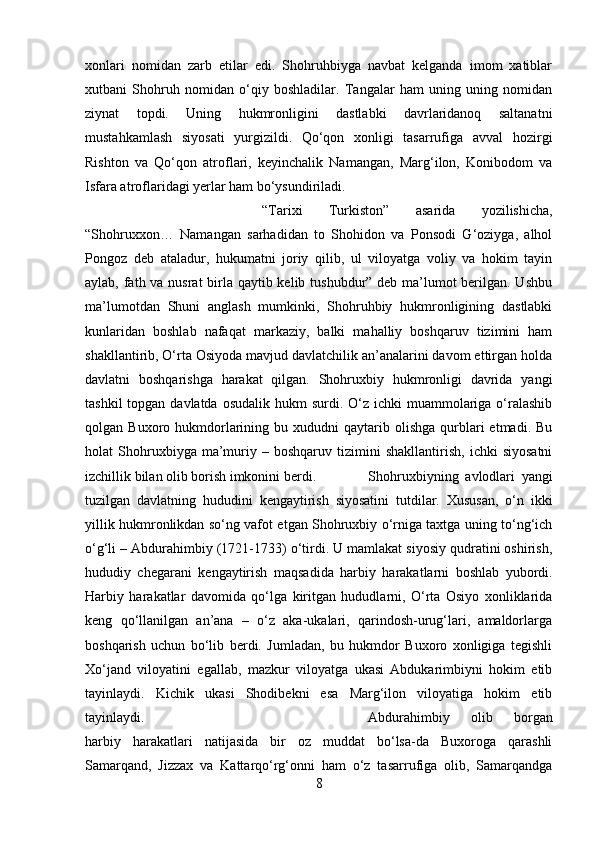 xonlari   nomidan   zarb   etilar   edi.   Shohruhbiyga   navbat   kelganda   imom   xatiblar
xutbani   Shohruh   nomidan   o‘qiy   boshladilar.   Tangalar   ham   uning   uning   nomidan
ziynat   topdi.   Uning   hukmronligini   dastlabki   davrlaridanoq   saltanatni
mustahkamlash   siyosati   yurgizildi.   Qo‘qon   xonligi   tasarrufiga   avval   hozirgi
Rishton   va   Qo‘qon   atroflari,   keyinchalik   Namangan,   Marg‘ilon,   Konibodom   va
Isfara atroflaridagi yerlar ham bo‘ysundiriladi.
“Tarixi   Turkiston”   asarida   yozilishicha,
“Shohruxxon…   Namangan   sarhadidan   to   Shohidon   va   Ponsodi   G‘oziyga,   alhol
Pongoz   deb   ataladur,   hukumatni   joriy   qilib,   ul   viloyatga   voliy   va   hokim   tayin
aylab, fath va nusrat  birla qaytib kelib tushubdur” deb ma’lumot  berilgan. Ushbu
ma’lumotdan   Shuni   anglash   mumkinki,   Shohruhbiy   hukmronligining   dastlabki
kunlaridan   boshlab   nafaqat   markaziy,   balki   mahalliy   boshqaruv   tizimini   ham
shakllantirib, O‘rta Osiyoda mavjud davlatchilik an’analarini davom ettirgan holda
davlatni   boshqarishga   harakat   qilgan.   Shohruxbiy   hukmronligi   davrida   yangi
tashkil  topgan davlatda  osudalik hukm  surdi. O‘z ichki  muammolariga  o‘ralashib
qolgan  Buxoro  hukmdorlarining  bu  xududni   qaytarib  olishga  qurblari  etmadi.  Bu
holat   Shohruxbiyga  ma’muriy   –  boshqaruv   tizimini   shakllantirish,   ichki   siyosatni
izchillik bilan olib borish imkonini berdi. Shohruxbiyning   avlodlari   yangi
tuzilgan   davlatning   hududini   kengaytirish   siyosatini   tutdilar.   Xususan,   o‘n   ikki
yillik hukmronlikdan so‘ng vafot etgan Shohruxbiy o‘rniga taxtga uning to‘ng‘ich
o‘g‘li – Abdurahimbiy (1721-1733) o‘tirdi. U mamlakat siyosiy qudratini oshirish,
hududiy   chegarani   kengaytirish   maqsadida   harbiy   harakatlarni   boshlab   yubordi.
Harbiy   harakatlar   davomida   qo‘lga   kiritgan   hududlarni,   O‘rta   Osiyo   xonliklarida
keng   qo‘llanilgan   an’ana   –   o‘z   aka-ukalari,   qarindosh-urug‘lari,   amaldorlarga
boshqarish   uchun   bo‘lib   berdi.   Jumladan,   bu   hukmdor   Buxoro   xonligiga   tegishli
Xo‘jand   viloyatini   egallab,   mazkur   viloyatga   ukasi   Abdukarimbiyni   hokim   etib
tayinlaydi.   Kichik   ukasi   Shodibekni   esa   Marg‘ilon   viloyatiga   hokim   etib
tayinlaydi.  Abdurahimbiy   olib   borgan
harbiy   harakatlari   natijasida   bir   oz   muddat   bo‘lsa-da   Buxoroga   qarashli
Samarqand,   Jizzax   va   Kattarqo‘rg‘onni   ham   o‘z   tasarrufiga   olib,   Samarqandga
8 