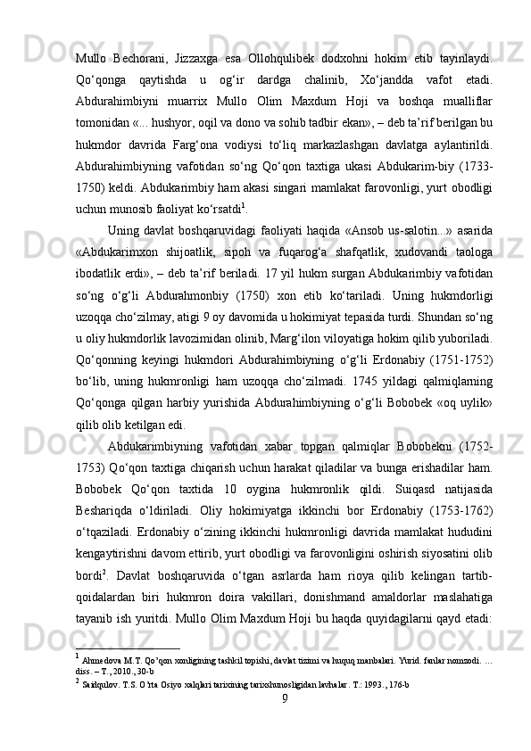 Mullo   Bechorani,   Jizzaxga   esa   Ollohqulibek   dodxohni   hokim   etib   tayinlaydi.
Qo‘qonga   qaytishda   u   og‘ir   dardga   chalinib,   Xo‘jandda   vafot   etadi.
Abdurahimbiyni   muarrix   Mullo   Olim   Maxdum   Hoji   va   boshqa   mualliflar
tomonidan «... hushyor, oqil va dono va sohib tadbir ekan», – deb ta’rif berilgan bu
hukmdor   davrida   Farg‘ona   vodiysi   to‘liq   markazlashgan   davlatga   aylantirildi.
Abdurahimbiyning   vafotidan   so‘ng   Qo‘qon   taxtiga   ukasi   Abdukarim-biy   (1733-
1750) keldi. Abdukarimbiy ham akasi singari mamlakat farovonligi, yurt obodligi
uchun munosib faoliyat ko‘rsatdi 1
. 
Uning   davlat   boshqaruvidagi   faoliyati   haqida   «Ansob   us-salotin...»   asarida
«Abdukarimxon   shijoatlik,   sipoh   va   fuqarog‘a   shafqatlik,   xudovandi   taologa
ibodatlik erdi», – deb ta’rif beriladi. 17 yil hukm surgan Abdukarimbiy vafotidan
so‘ng   o‘g‘li   Abdurahmonbiy   (1750)   xon   etib   ko‘tariladi.   Uning   hukmdorligi
uzoqqa cho‘zilmay, atigi 9 oy davomida u hokimiyat tepasida turdi. Shundan so‘ng
u oliy hukmdorlik lavozimidan olinib, Marg‘ilon viloyatiga hokim qilib yuboriladi.
Qo‘qonning   keyingi   hukmdori   Abdurahimbiyning   o‘g‘li   Erdonabiy   (1751-1752)
bo‘lib,   uning   hukmronligi   ham   uzoqqa   cho‘zilmadi.   1745   yildagi   qalmiqlarning
Qo‘qonga   qilgan   harbiy   yurishida   Abdurahimbiyning   o‘g‘li   Bobobek   «oq   uylik»
qilib olib ketilgan edi. 
Abdukarimbiyning   vafotidan   xabar   topgan   qalmiqlar   Bobobekni   (1752-
1753) Qo‘qon taxtiga chiqarish uchun harakat qiladilar va bunga erishadilar ham.
Bobobek   Qo‘qon   taxtida   10   oygina   hukmronlik   qildi.   Suiqasd   natijasida
Beshariqda   o‘ldiriladi.   Oliy   hokimiyatga   ikkinchi   bor   Erdonabiy   (1753-1762)
o‘tqaziladi.   Erdonabiy   o‘zining   ikkinchi   hukmronligi   davrida   mamlakat   hududini
kengaytirishni davom ettirib, yurt obodligi va farovonligini oshirish siyosatini olib
bordi 2
.   Davlat   boshqaruvida   o‘tgan   asrlarda   ham   rioya   qilib   kelingan   tartib-
qoidalardan   biri   hukmron   doira   vakillari,   donishmand   amaldorlar   maslahatiga
tayanib ish yuritdi. Mullo Olim Maxdum Hoji bu haqda quyidagilarni qayd etadi:
1
  Ahmedova   M . T .  Qo ’ qon   xonligining   tashkil   topishi ,  davlat   tizimi   va   huquq   manbalari .  Yurid .  fanlar   nomzodi . …
diss . –  T ., 2010., 30- b
2
  Saidqulov .  T . S .  O ’ rta   Osiyo   xalqlari   tarixining   tarixshunosligidan   lavhalar .  T.: 1993., 176-b
9 