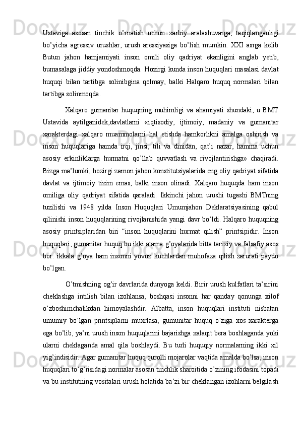 Ustaviga   asosan   tinchik   o’rnatish   uchun   xarbiy   aralashuvarga,   taqiqlanganligi
bo’yicha   agressiv   urushlar,   urush   aressiyasiga   bo’lish   mumkin.   XXI   asrga   kelib
Butun   jahon   hamjamiyati   inson   omili   oliy   qadriyat   ekanligini   anglab   yetib,
bumasalaga jiddiy yondoshmoqda. Hozirgi kunda inson huquqlari masalasi  davlat
huquqi   bilan   tartibga   solinibgina   qolmay,   balki   Halqaro   huquq   normalari   bilan
tartibga solinmoqda.  
                Xalqaro   gumanitar   huquqning   muhimligi   va   ahamiyati   shundaki,   u   BMT
Ustavida   aytilganidek,davlatlarni   «iqtisodiy,   ijtimoiy,   madaniy   va   gumanitar
xarakterdagi   xalqaro   muammolarni   hal   etishda   hamkorlikni   amalga   oshirish   va
inson   huquqlariga   hamda   irqi,   jinsi,   tili   va   dinidan,   qat’i   nazar,   hamma   uchun
asosiy   erkinliklarga   hurmatni   qo’llab   quvvatlash   va   rivojlantirishga»   chaqiradi.
Bizga ma’lumki, hozirgi zamon jahon konstitutsiyalarida eng oliy qadriyat sifatida
davlat   va   ijtimoiy   tizim   emas,   balki   inson   olinadi.   Xalqaro   huquqda   ham   inson
omiliga   oliy   qadriyat   sifatida   qaraladi.   Ikkinchi   jahon   urushi   tugashi   BMTning
tuzilishi   va   1948   yilda   Inson   Huquqlari   Umumjahon   Deklaratsiyasining   qabul
qilinishi  inson huquqlarining rivojlanishida yangi davr bo’ldi. Halqaro huquqning
asosiy   printsiplaridan   biri   “inson   huquqlarini   hurmat   qilish”   printsipidir.   Inson
huquqlari, gumanitar huquq bu ikki atama g’oyalarida bitta tarixiy va falsafiy asos
bor:   ikkala   g’oya   ham   insonni   yovuz   kuchlardan   muhofaza   qilish   zarurati   paydo
bo’lgan. 
                   O’tmishning og’ir davrlarida dunyoga keldi. Birir urush kulfatlari ta’sirini
cheklashga   intilish   bilan   izohlansa,   boshqasi   insonni   har   qanday   qonunga   xilof
o’zboshimchalikdan   himoyalashdir.   Albatta,   inson   huquqlari   instituti   nisbatan
umumiy   bo’lgan   printsiplarni   muxrlasa,   gumunitar   huquq   o’ziga   xos   xarakterga
ega bo’lib, ya’ni urush inson huquqlarini bajarishga xalaqit bera boshlaganda yoki
ularni   cheklaganda   amal   qila   boshlaydi.   Bu   turli   huquqiy   normalarning   ikki   xil
yig’indisidir. Agar gumanitar huquq qurolli mojarolar vaqtida amalda bo’lsa, inson
huquqlari to’g’risidagi normalar asosan tinchlik sharoitida o’zining ifodasini topadi
va bu institutning vositalari urush holatida ba’zi bir cheklangan izohlarni belgilash 