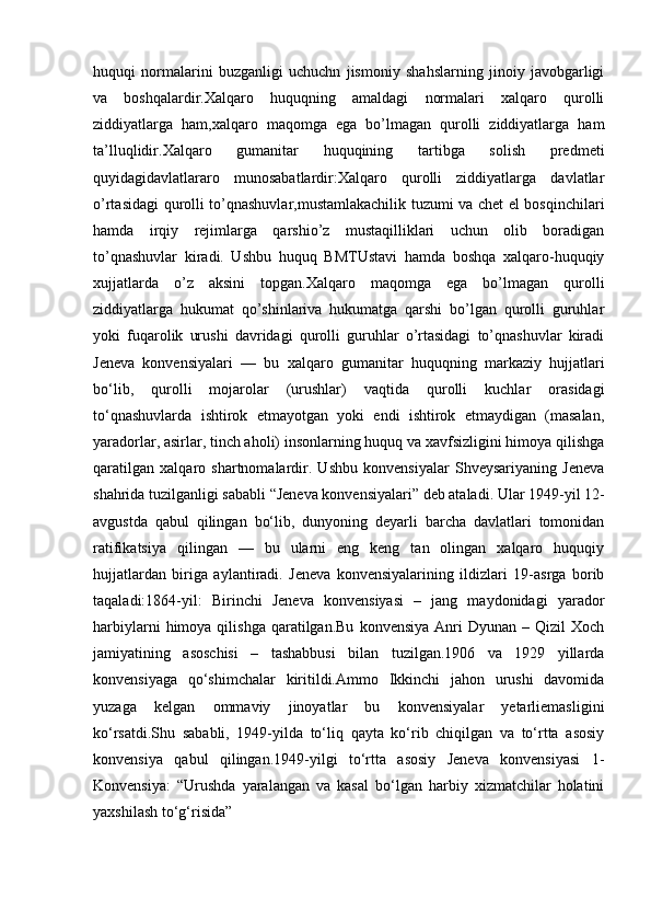 huquqi   normalarini   buzganligi   uchuchn   jismoniy   shahslarning   jinoiy   javobgarligi
va   boshqalardir.Xalqaro   huquqning   amaldagi   normalari   xalqaro   qurolli
ziddiyatlarga   ham,xalqaro   maqomga   ega   bo’lmagan   qurolli   ziddiyatlarga   ham
ta’lluqlidir.Xalqaro   gumanitar   huquqining   tartibga   solish   predmeti
quyidagidavlatlararo   munosabatlardir:Xalqaro   qurolli   ziddiyatlarga   davlatlar
o’rtasidagi qurolli to’qnashuvlar,mustamlakachilik tuzumi va chet el bosqinchilari
hamda   irqiy   rejimlarga   qarshio’z   mustaqilliklari   uchun   olib   boradigan
to’qnashuvlar   kiradi.   Ushbu   huquq   BMTUstavi   hamda   boshqa   xalqaro-huquqiy
xujjatlarda   o’z   aksini   topgan.Xalqaro   maqomga   ega   bo’lmagan   qurolli
ziddiyatlarga   hukumat   qo’shinlariva   hukumatga   qarshi   bo’lgan   qurolli   guruhlar
yoki   fuqarolik   urushi   davridagi   qurolli   guruhlar   o’rtasidagi   to’qnashuvlar   kiradi
Jeneva   konvensiyalari   —   bu   xalqaro   gumanitar   huquqning   markaziy   hujjatlari
bo‘lib,   qurolli   mojarolar   (urushlar)   vaqtida   qurolli   kuchlar   orasidagi
to‘qnashuvlarda   ishtirok   etmayotgan   yoki   endi   ishtirok   etmaydigan   (masalan,
yaradorlar, asirlar, tinch aholi) insonlarning huquq va xavfsizligini himoya qilishga
qaratilgan   xalqaro   shartnomalardir.   Ushbu   konvensiyalar   Shveysariyaning   Jeneva
shahrida tuzilganligi sababli “Jeneva konvensiyalari” deb ataladi. Ular 1949-yil 12-
avgustda   qabul   qilingan   bo‘lib,   dunyoning   deyarli   barcha   davlatlari   tomonidan
ratifikatsiya   qilingan   —   bu   ularni   eng   keng   tan   olingan   xalqaro   huquqiy
hujjatlardan   biriga   aylantiradi.   Jeneva   konvensiyalarining   ildizlari   19-asrga   borib
taqaladi:1864-yil:   Birinchi   Jeneva   konvensiyasi   –   jang   maydonidagi   yarador
harbiylarni  himoya  qilishga  qaratilgan.Bu   konvensiya  Anri  Dyunan  –  Qizil  Xoch
jamiyatining   asoschisi   –   tashabbusi   bilan   tuzilgan.1906   va   1929   yillarda
konvensiyaga   qo‘shimchalar   kiritildi.Ammo   Ikkinchi   jahon   urushi   davomida
yuzaga   kelgan   ommaviy   jinoyatlar   bu   konvensiyalar   yetarliemasligini
ko‘rsatdi.Shu   sababli,   1949-yilda   to‘liq   qayta   ko‘rib   chiqilgan   va   to‘rtta   asosiy
konvensiya   qabul   qilingan.1949-yilgi   to‘rtta   asosiy   Jeneva   konvensiyasi   1-
Konvensiya:   “Urushda   yaralangan   va   kasal   bo‘lgan   harbiy   xizmatchilar   holatini
yaxshilash to‘g‘risida”  