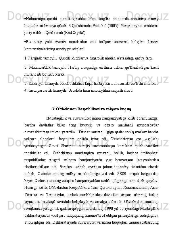  Hukumatga   qarshi   qurolli   guruhlar   bilan   bog‘liq   holatlarda   aholining   asosiy
huquqlarini himoya qiladi. 3-Qo‘shimcha Protokol (2005): Yangi neytral emblema
joriy etildi – Qizil romb (Red Crystal) 
 Bu   diniy   yoki   siyosiy   ramzlardan   xoli   bo‘lgan   universal   belgidir.   Jeneva
konvensiyalarining asosiy prinsiplari 
1. Farqlash tamoyili: Qurolli kuchlar va fuqarolik aholisi o‘rtasidagi qat’iy farq. 
2.   Mutanosiblik   tamoyili:   Harbiy   maqsadga   erishish   uchun   qo‘llaniladigan   kuch
mutanosib bo‘lishi kerak. 
3. Zaruriyat tamoyili: Kuch ishlatish faqat harbiy zarurat asosida bo‘lishi mumkin.
4. Insonparvarlik tamoyili: Urushda ham insoniylikni saqlash shart.
3.  O'zbekiston Respublikasi va xalqaro huquq
                               «Mustaqillik va suverenitet jahon hamjamiyatiga kirib borishimizga,
barcha   davlatlar   bilan   teng   huquqli   va   o'zaro   manfaatli   munosabatlar
o'rnatishimizga imkon yaratdi»1. Davlat mustaqilligiga qadar sobiq markaz barcha
xalqaro   aloqalarni   faqat   o'z   qo'lida   tutar   edi,   O'zbekistonga   esa,   «gullab-
yashnayotgan   Sovet   Sharqi»ni   xorijiy   mehmonlarga   ko'z-ko'z   qilish   vazifasi
topshirilar   edi.   O'zbekiston   nomigagina   mustaqil   bo'lib,   boshqa   ittifoqdosh
respublikalar   singari   xalqaro   hamjamiyatda   yuz   berayotgan   jarayonlardan
chetlashtirilgan   edi.   Bunday   uzilish,   ayniqsa   jahon   iqtisodiy   tizimidan   chetda
qolish,   O'zbekistonning   milliy   manfaatlariga   zid   edi.   SSSR   tarqab   ketganidan
keyin O'zbekistonning xalqaro hamjamiyatdan uzilib qolganiga ham chek qo'yildi.
Hozirga kelib, O'zbekiston Respublikasi ham Qoraxoniylar, Xorazmshohlar, Amir
Tem   ur   va   Temuriylar,   o'zbek   xonliklaridek   davlatlar   singari   o'zining   tashqi
siyosatini   mustaqil   ravishda   belgilaydi   va   amalga   oshiradi.   O'zbekiston   mustaqil
rivojlanish yo'liga ilk qadam qo'ygan davrdanoq, 1990-yil 20-iyundagi Mustaqillik
deklaratsiyasida «xalqaro huquqning umume’tirof etilgan prinsiplariga sodiqligini»
e’lon qilgan edi. Deklaratsiyada suverenitet va inson huquqlari munosabatlarining 
