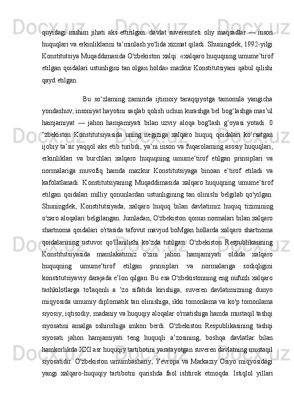 quyidagi   muhim   jihati   aks   ettirilgan:   davlat   suvereniteti   oliy   maqsadlar   —   inson
huquqlari va erkinliklarini ta’minlash yo'lida xizmat qiladi. Shuningdek, 1992-yilgi
Konstitutsiya Muqaddimasida O'zbekiston xalqi: «xalqaro huquqning umume’tirof
etilgan qoidalari ustunligini tan olgan holda» mazkur Konstitutsiyani qabul qilishi
qayd etilgan. 
                          Bu   so‘zlaming   zamirida   ijtimoiy   taraqqiyotga   tamomila   yangicha
yondashuv, insoniyat hayotini saqlab qolish uchun kurashga bel bog‘lashga mas’ul
hamjamiyat   —   jahon   hamjamiyati   bilan   uzviy   aloqa   bog'lash   g‘oyasi   yotadi.   0
‘zbekiston   Konstitutsiyasida   uning   negiziga   xalqaro   huquq   qoidalari   ko‘rsatgan
ijobiy ta’sir yaqqol aks etib turibdi, ya’ni inson va fuqarolaming asosiy huquqlari,
erkinliklari   va   burchlari   xalqaro   huquqning   umume’tirof   etilgan   prinsiplari   va
normalariga   muvofiq   hamda   mazkur   Konstitutsiyaga   binoan   e’tirof   etiladi   va
kafolatlanadi.   Konstitutsiyaning   Muqaddimasida   xalqaro   huquqning   umume’tirof
etilgan   qoidalari   milliy   qonunlardan   ustunligining   tan   olinishi   belgilab   qo'yilgan.
Shuningdek,   Konstitutsiyada,   xalqaro   huquq   bilan   davlatimiz   huquq   tizimining
o'zaro aloqalari belgilangan. Jumladan, O'zbekiston qonun normalari bilan xalqaro
shartnoma qoidalari o'rtasida tafovut mavjud boMgan hollarda xalqaro shartnoma
qoidalarining   ustuvor   qo'IIanilishi   ko‘zda   tutilgan.   O'zbekiston   Respublikasining
Konstitutsiyasida   mamlakatimiz   o'zini   jahon   hamjamiyati   oldida   xalqaro
huquqning   umume’tirof   etilgan   prinsiplari   va   normalariga   sodiqligini
konstitutsiyaviy darajada e’lon qilgan. Bu esa O'zbekistonning eng nufuzli xalqaro
tashkilotlarga   to'laqonli   a   ’zo   sifatida   kirishiga,   suveren   davlatimizning   dunyo
miqyosida umumiy diplomatik tan olinishiga, ikki tomonlama va ko'p tomonlama
siyosiy, iqtisodiy, madaniy va huquqiy aloqalar o'rnatishiga hamda mustaqil tashqi
siyosatini   amalga   oshirishiga   imkon   berdi.   O'zbekiston   Respublikasining   tashqi
siyosati   jahon   hamjamiyati   teng   huquqli   a’zosining,   boshqa   davlatlar   bilan
hamkorlikda XXI asr huquqiy tartibotini yaratayotgan suveren davlatning mustaqil
siyosatidir.  O'zbekiston  umumbashariy,  Yevropa  va   Markaziy  Osiyo   miqyosidagi
yangi   xalqaro-huquqiy   tartibotni   qurishda   faol   ishtirok   etmoqda.   Istiqlol   yillari 
