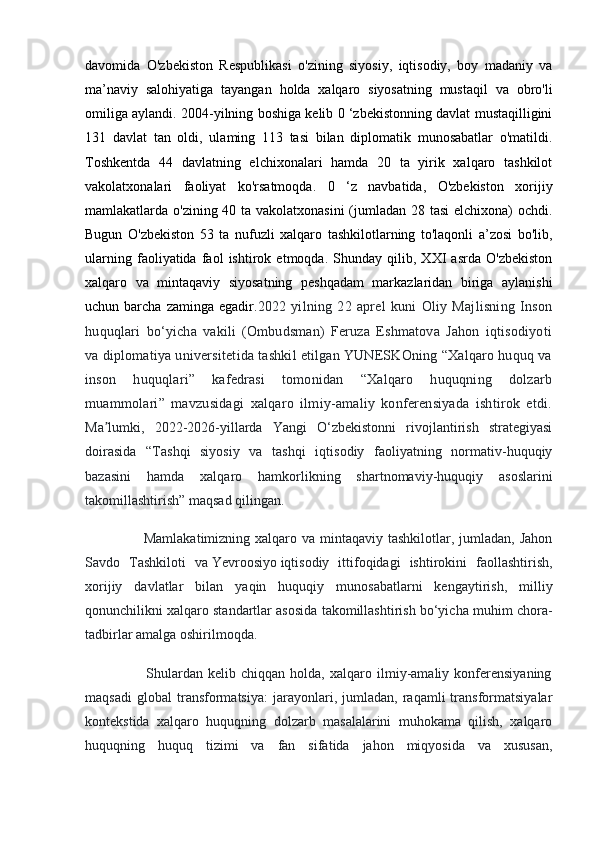 davomida   O'zbekiston   Respublikasi   o'zining   siyosiy,   iqtisodiy,   boy   madaniy   va
ma’naviy   salohiyatiga   tayangan   holda   xalqaro   siyosatning   mustaqil   va   obro'li
omiliga aylandi. 2004-yilning boshiga kelib 0 ‘zbekistonning davlat mustaqilligini
131   davlat   tan   oldi,   ulaming   113   tasi   bilan   diplomatik   munosabatlar   o'matildi.
Toshkentda   44   davlatning   elchixonalari   hamda   20   ta   yirik   xalqaro   tashkilot
vakolatxonalari   faoliyat   ko'rsatmoqda.   0   ‘z   navbatida,   O'zbekiston   xorijiy
mamlakatlarda o'zining 40 ta vakolatxonasini  (jumladan 28 tasi  elchixona) ochdi.
Bugun   O'zbekiston   53   ta   nufuzli   xalqaro   tashkilotlarning   to'laqonli   a’zosi   bo'lib,
ularning   faoliyatida   faol   ishtirok   etmoqda.   Shunday   qilib,   XXI   asrda   O'zbekiston
xalqaro   va   mintaqaviy   siyosatning   peshqadam   markazlaridan   biriga   aylanishi
uchun barcha  zaminga  egadir. 2022   yilning   22   aprel   kuni   Oliy   Majlisning   Inson
huquqlari   bo‘yicha   vakili   (Ombudsman)   Feruza   Eshmatova   Jahon   iqtisodiyoti
va diplomatiya universitetida tashkil etilgan YUNESKOning “Xalqaro huquq va
inson   huquqlari”   kafedrasi   tomonidan   “Xalqaro   huquqning   dolzarb
muammolari”   mavzusidagi   xalqaro   ilmiy-amaliy   konferensiyada   ishtirok   etdi.
Ma lumki,   2022-2026-yillarda   Yangi   O‘zbekistonni   rivojlantirish   strategiyasiʼ
doirasida   “Tashqi   siyosiy   va   tashqi   iqtisodiy   faoliyatning   normativ-huquqiy
bazasini   hamda   xalqaro   hamkorlikning   shartnomaviy-huquqiy   asoslarini
takomillashtirish” maqsad qilingan.
                       Mamlakatimizning xalqaro va mintaqaviy tashkilotlar, jumladan, Jahon
Savdo   Tashkiloti   va   Yevroosiyo   iqtisodiy   ittifoqidagi   ishtirokini   faollashtirish,
xorijiy   davlatlar   bilan   yaqin   huquqiy   munosabatlarni   kengaytirish,   milliy
qonunchilikni xalqaro standartlar asosida takomillashtirish bo‘yicha muhim chora-
tadbirlar amalga oshirilmoqda.
                        Shulardan   kelib   chiqqan   holda,   xalqaro   ilmiy-amaliy   konferensiyaning
maqsadi   global   transformatsiya:   jarayonlari,   jumladan,   raqamli   transformatsiyalar
kontekstida   xalqaro   huquqning   dolzarb   masalalarini   muhokama   qilish,   xalqaro
huquqning   huquq   tizimi   va   fan   sifatida   jahon   miqyosida   va   xususan, 