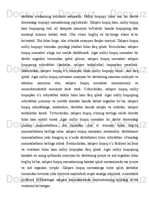 davlatlar   irodasining   kelishuvi   natijasidir.   Milliy   huquqiy   tizim   esa,   bir   davlat
doirasidagi huquqiy normalarning yig'indisidir. Xalqaro huquq ham, milliy huquq
ham   huquqning   turli   xil   darajada   namoyon   bo'lishidir   hamda   huquqning   ikki
mustaqil   tizimini   tashkil   etadi.   Ular   o'zaro   bog'liq   va   bir-biriga   o'zaro   ta’sir
ko'rsatadi. Shu bilan birga, ular o'rtasida muayyan farqlar mavjud. Xalqaro huquq
milliy   huquqiy   tizimdan   quyidagi   jihatlari   bilan   farq   qiladi.   Birinchidan,   xalqaro
huquq   normalari   o'ziga   xos   usulda   shakllanadi.   Agar   milliy   huquq   normalari   bir
davlat   organlari   tomonidan   qabul   qilinsa,   xalqaro   huquq   normalari   xalqaro
huquqning   subyektlari   (davlatlar,   xalqaro   tashkilotlar)   tomonidan   yaratiladi.
Ikkinchidan,   xalqaro   huquq   o‘z   mohiyati   bilan   milliy   huquqiy   tizim     dan   farq
qiladi. Agar milliy huquq normalari muayyan bir davlatning mazmun-mohiyati va
tabiatini   namoyon   etsa,   xalqaro   huquq   normalari   umuminsoniy   va
umumdemokratik   xususiyat   kasb   etadi.   Uchinchidan,   xalqaro   huquq   milliy
huquqdan   o‘z   subyektlari   tarkibi   bilan   ham   farq   qiladi.   Agar   milliy   huquqning
subyektlari   jismoniy   va   yuridik   shaxslar   hamda   davlat   organlari   bo‘lsa,   xalqaro
huquq   subyektlaiga,   awalambor,   davlatlar   hamda   xalqlar   va   millatlar,   xalqaro
tashkilotlar   kiradi.   To'rtinchidan,   xalqaro   huquq   o'zining   tartibga   solish   obyekti
bilan   ham   ajralib   turadi.   Agar   milliy   huquq   normalari   bir   davlat   doirasidagi
ijtimoiy   munosabatlarni,   shu   jumladan   chet   el   elementi   bilan   bog‘liq
munosabatlarni   tartibga   solsa,   xalqaro   huquq   normalari,   awalambor,   davlatlararo
munosabatlarni   yoki   kengroq   m   a’noda   davlatlararo   tizim   subyektlari   o'rtasidagi
munosabatlarni tartibga soladi. Beshinchidan, xalqaro huquq o‘z faoliyati ko‘lami
va   vositalari   bilan   ham   milliy   huquqdan   farq   qiladi.   Agar   milliy   huquqning
harakati va uning qo'llanishi muayyan bir davlatning ijroiya va sud organlari bilan
bog'liq bo'lsa, xalqaro huquq normalarining harakat qilish mexanizmida esa ijroiya
va   sud   organlari   yo'qdir.   Xalqaro   huquq   normalariga   rioya   qilish   davlatlar
tomonidan bevosita yoki bilvosita majburlash orqali amalga oshiriladi. Amerikalik
professor   M.Makdugal   xalqaro   munosabatlarda   majburlashning   quyidagi   to'rtta
vositasini ko'rsatgan:  