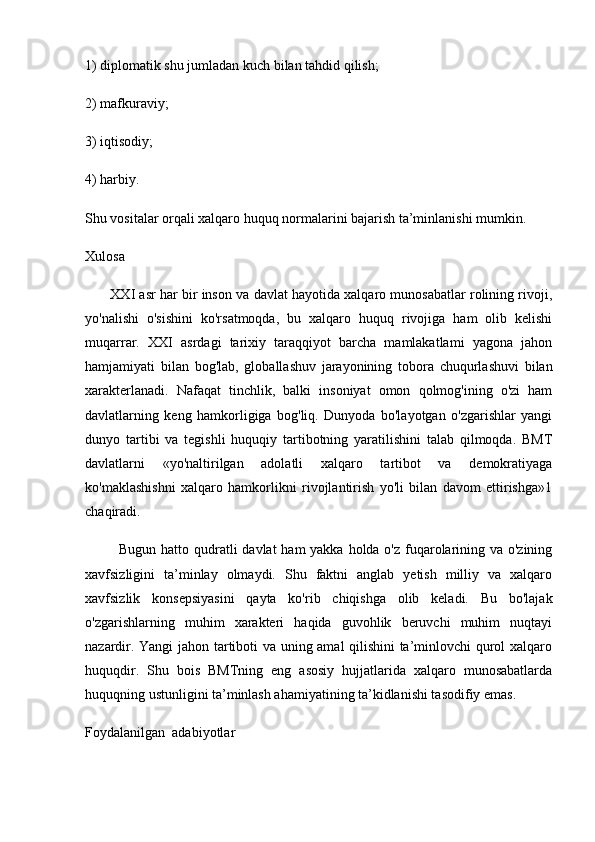 1) diplomatik shu jumladan kuch bilan tahdid qilish; 
2) mafkuraviy; 
3) iqtisodiy; 
4) harbiy. 
Shu vositalar orqali xalqaro huquq normalarini bajarish ta’minlanishi mumkin.
Xulosa
       XXI asr har bir inson va davlat hayotida xalqaro munosabatlar rolining rivoji,
yo'nalishi   o'sishini   ko'rsatmoqda,   bu   xalqaro   huquq   rivojiga   ham   olib   kelishi
muqarrar.   XXI   asrdagi   tarixiy   taraqqiyot   barcha   mamlakatlami   yagona   jahon
hamjamiyati   bilan   bog'lab,   globallashuv   jarayonining   tobora   chuqurlashuvi   bilan
xarakterlanadi.   Nafaqat   tinchlik,   balki   insoniyat   omon   qolmog'ining   o'zi   ham
davlatlarning   keng   hamkorligiga   bog'liq.   Dunyoda   bo'layotgan   o'zgarishlar   yangi
dunyo   tartibi   va   tegishli   huquqiy   tartibotning   yaratilishini   talab   qilmoqda.   BMT
davlatlarni   «yo'naltirilgan   adolatli   xalqaro   tartibot   va   demokratiyaga
ko'maklashishni   xalqaro   hamkorlikni   rivojlantirish   yo'li   bilan   davom   ettirishga»1
chaqiradi. 
             Bugun hatto qudratli  davlat ham  yakka holda o'z fuqarolarining va o'zining
xavfsizligini   ta’minlay   olmaydi.   Shu   faktni   anglab   yetish   milliy   va   xalqaro
xavfsizlik   konsepsiyasini   qayta   ko'rib   chiqishga   olib   keladi.   Bu   bo'lajak
o'zgarishlarning   muhim   xarakteri   haqida   guvohlik   beruvchi   muhim   nuqtayi
nazardir. Yangi  jahon tartiboti va uning amal qilishini ta’minlovchi qurol xalqaro
huquqdir.   Shu   bois   BMTning   eng   asosiy   hujjatlarida   xalqaro   munosabatlarda
huquqning ustunligini ta’minlash ahamiyatining ta’kidlanishi tasodifiy emas.
Foydalanilgan  adabiyotlar 