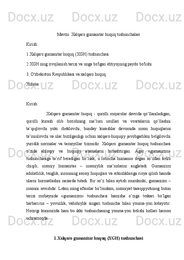 Mavzu: Xalqaro gumanitar huquq tushunchalari
Kirish
1.Xalqaro gumanitar huquq (XGH) tushunchasi
2.XGH ning rivojlanish tarixi va unga bo'lgan ehtiyojning paydo bo'lishi.
3.  O'zbekiston Respublikasi va xalqaro huquq
Xulosa
Kirish
                        Xalqaro   gumanitar   huquq   -   qurolli   mojarolar   davrida   qo’llaniladigan,
qurolli   kurash   olib   borishning   ma’lum   usullari   va   vositalarini   qo’llashni
ta’qiqlovchi   yoki   cheklovchi,   bunday   kurashlar   davomida   inson   huquqlarini
ta’minlovchi va ular buzilganligi uchun xalqaro-huquqiy javobgarlikni belgilovchi
yuridik   normalar   va   tamoyillar   tizimidir.   Xalqaro   gumanitar   huquq   tushunchasi
o’zida   ahloqiy   va   huquqiy   atamalarni   birlashtirgan.   Agar   «gumanizm»
tushunchasiga   ta’rif   beradigan   bo’lsak,   u   lotincha   humanus   degan   so’zdan   kelib
chiqib,   insoniy   humanitas   –   insoniylik   ma’nolarini   anglatadi.   Gumanizm
adolatlilik, tenglik, insonning asosiy huquqlari va erkinliklariga rioya qilish hamda
ularni   hurmatlashni   nazarda   tutadi.   Bir   so’z   bilan   aytish   mumkinki,   gumanizm   –
insonni sevishdir. Lekin ming afsuslar bo’lsinkim, insoniyat taraqqiyotining butun
tarixi   mobaynida   «gumanizm»   tushunchasi   hamisha   o’ziga   teskari   bo’lgan
barbaricus   –   yovuzlik,   vahshiylik   singari   tushuncha   bilan   yonma-yon   kelayotir.
Hozirgi   kunimizda   ham   bu   ikki   tushunchaning   yonma-yon   kelishi   hollari   hamon
uchramoqda. 
1.Xalqaro gumanitar huquq (XGH) tushunchasi 