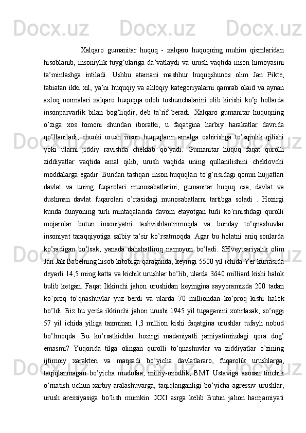                       Xalqaro   gumanitar   huquq   -   xalqaro   huquqning   muhim   qismlaridan
hisoblanib,   insoniylik  tuyg’ulariga   da’vatlaydi   va   urush   vaqtida  inson   himoyasini
ta’minlashga   intiladi.   Ushbu   atamani   mashhur   huquqshunos   olim   Jan   Pikte,
tabiatan ikki xil, ya’ni huquqiy va ahloqiy kategoriyalarni qamrab olaid va aynan
axloq   normalari   xalqaro   huquqqa   odob   tushunchalarini   olib   kirishi   ko’p   hollarda
insonparvarlik   bilan   bog’liqdir,   deb   ta’rif   beradi.   Xalqaro   gumanitar   huquqning
o’ziga   xos   tomoni   shundan   iboratki,   u   faqatgina   harbiy   harakatlar   davrida
qo’llaniladi,   chunki   urush   inson   huquqlarin   amalga   oshirishga   to’sqinlik   qilishi
yoki   ularni   jiddiy   ravishda   cheklab   qo’yadi.   Gumanitar   huquq   faqat   qurolli
ziddiyatlar   vaqtida   amal   qilib,   urush   vaqtida   uning   qullanilishini   cheklovchi
moddalarga egadir. Bundan tashqari inson huquqlari to’g’risidagi qonun hujjatlari
davlat   va   uning   fuqarolari   munosabatlarini,   gumanitar   huquq   esa,   davlat   va
dushman   davlat   fuqarolari   o’rtasidagi   munosabatlarni   tartibga   soladi   .   Hozirgi
kunda   dunyoning   turli   mintaqalarida   davom   etayotgan   turli   ko’rinishdagi   qurolli
mojarolar   butun   insoniyatni   tashvishlantirmoqda   va   bunday   to’qnashuvlar
insoniyat   taraqqiyotiga   salbiy   ta’sir   ko’rsatmoqda.   Agar   bu   holatni   aniq   sonlarda
ko’radigan   bo’lsak,   yanada   dahshatliroq   namoyon   bo’ladi.   SHveytsariyalik   olim
Jan Jak Babelning hisob-kitobiga qaraganda, keyingi 5500 yil ichida Yer kurrasida
deyarli 14,5 ming katta va kichik urushlar bo’lib, ularda 3640 milliard kishi halok
bulib   ketgan.   Faqat   Ikkinchi   jahon   urushidan   keyingina   sayyoramizda   200   tadan
ko’proq   to’qnashuvlar   yuz   berdi   va   ularda   70   milliondan   ko’proq   kishi   halok
bo’ldi. Biz bu yerda ikkinchi  jahon urushi  1945 yil tugaganini  xotirlasak, so’nggi
57   yil   ichida   yiliga   taxminan   1,3   million   kishi   faqatgina   urushlar   tufayli   nobud
bo’lmoqda.   Bu   ko’rsatkichlar   hozirgi   madaniyatli   jamiyatimizdagi   qora   dog’
emasmi?   Yuqorida   tilga   olingan   qurolli   to’qnashuvlar   va   ziddiyatlar   o’zining
ijtimoiy   xarakteri   va   maqsadi   bo’yicha   davlatlararo,   fuqarolik   urushlarga,
taqiqlanmagan   bo’yicha   mudofaa,   milliy-ozodlik,   BMT   Ustaviga   asosan   tinchik
o’rnatish   uchun   xarbiy   aralashuvarga,   taqiqlanganligi   bo’yicha   agressiv   urushlar,
urush   aressiyasiga   bo’lish   mumkin.   XXI   asrga   kelib   Butun   jahon   hamjamiyati 