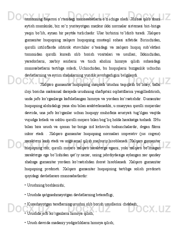 tomonning fuqarosi o’rtasidagi munosabatlarni o’z ichiga oladi. Xulosa qilib shuni
aytish mumkinki, biz so’z yuritayotgan mazkur ikki normalar sistemasi biri-biriga
yaqin   bo’lib,   aynan   bir   paytda   turlichadir.   Ular   birbirini   to’ldirib   turadi.   Xalqaro
gumanitar   huquqning   xalqaro   huquqning   mustaqil   sohasi   sifatida:   Birinchidan,
qurolli   ixtiloflarda   ishtirok   etuvchilar   o’tasidagi   va   xalqaro   huquq   sub’ektlari
tomonidan   qurolli   kurash   olib   borish   vositalari   va   usullari;   Ikkinchidan,
yaradorlarni,   xarbiy   asirlarni   va   tinch   aholini   himoya   qilish   sohasidagi
munosabatlarni   tartibga   soladi;   Uchinchidan,   bu   huquqlarni   buzganlik   uchuchn
davlatlarning va ayrim shahslarning yuridik javobgarligini belgilaydi. 
                     Xalqaro gumanitar  huquqning maqsadi  urushni  taqiqlash  bo’lmay, balki
iloji boricha maksimal darajada urushning shafqatsiz oqibatdlarini yengillashtirish,
unda jafo ko’rganlarga kafolatlangan himoya va yordam ko’rsatishdir. Gumanitar
huquqning alohidaligi yana shu bilan arakterlanadiki, u muayyan qurolli mojarolar
davrida,   una   jafo   ko’rganlar   uchun   huquqiy   muhofaza   aruriyati   tug’ilgan   vaqtda
vujudga keladi va ushbu qurolli mojaro bilan bog’liq holda harakatga tushadi. SHu
bilan   bira   urush   va   qonun   bir-biriga   zid   keluvchi   tushunchalardir,   degan   fikrni
inkor   etadi   .   Xalqaro   gumanitar   huquqning   normalari   imperativ   (jus   cogens)
xarakterni kasb etadi va unga amal qilish majburiy hisoblanadi. Xalqaro gumanitar
huquqning roli, qurolli mojaro xalqaro xarakterga egami, yoki xalqaro bo’lmagan
xarakterga ega bo’lishidan qat’iy nazar, uning jabrdiydasiga aylangan xar qanday
shahsga   gumanitar   yordam   ko’rsatishdan   iborat   hisoblanadi.   Xalqaro   gumanitar
huquqning   predmeti.   Xalqaro   gumanitar   huquqining   tartibga   solish   predmeti
quyidagi davlatlararo munosabatlardir: 
• Urushning boshlanishi; 
• Urushda qatgnashmayotgan davlatlarning betarafligi; 
• Kurashayotgan taraflarning urushni olib borish ususllarini cheklash; 
• Urushda jafo ko’rganlarni himoya qilish; 
• Urush davrida madaniy yodgorliklarni himoya qilish;  