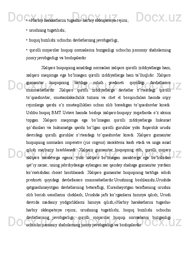 • «Harbiy harakatlarini tugashi» harbiy okkupatsiya rejimi; 
• urushning tugatilishi; 
• huquq buzilishi uchuchn davlatlarning javobgarligi; 
•  qurolli   mojarolar   huquqi   normalarini   buzganligi   uchuchn  jismoniy   shahslarning
jinoiy javobgarligi va boshqalardir. 
             Xalqaro huquqning amaldagi normalari xalqaro qurolli ziddiyatlarga ham,
xalqaro   maqomga   ega   bo’lmagan   qurolli   ziddiyatlarga   ham   ta’lluqlidir.   Xalqaro
gumanitar   huquqining   tartibga   solish   predmeti   quyidagi   davlatlararo
munosabatlardir:   Xalqaro   qurolli   ziddiyatlarga   davlatlar   o’rtasidagi   qurolli
to’qnashuvlar,   mustamlakachilik   tuzumi   va   chet   el   bosqinchilari   hamda   irqiy
rejimlarga   qarshi   o’z   mustaqilliklari   uchun   olib   boradigan   to’qnashuvlar   kiradi.
Ushbu   huquq   BMT   Ustavi   hamda   boshqa   xalqaro-huquqiy   xujjatlarda   o’z   aksini
topgan.   Xalqaro   maqomga   ega   bo’lmagan   qurolli   ziddiyatlarga   hukumat
qo’shinlari   va   hukumatga   qarshi   bo’lgan   qurolli   guruhlar   yoki   fuqarolik   urushi
davridagi   qurolli   guruhlar   o’rtasidagi   to’qnashuvlar   kiradi.   Xalqaro   gumanitar
huquqning   normalari   imperativ   (jus   cogens)   xarakterni   kasb   etadi   va   unga   amal
qilish   majburiy   hisoblanadi.   Xalqaro   gumanitar   huquqning   roli,   qurolli   mojaro
xalqaro   xarakterga   egami,   yoki   xalqaro   bo’lmagan   xarakterga   ega   bo’lishidan
qat’iy nazar, uning jabrdiydasiga aylangan xar qanday shahsga gumanitar yordam
ko’rsatishdan   iborat   hisoblanadi.   Xalqaro   gumanitar   huquqining   tartibga   solish
predmeti   quyidagi   davlatlararo   munosabatlardir:Urushning   boshlanishi;Urushda
qatgnashmayotgan   davlatlarning   betarafligi;   Kurashayotgan   taraflarning   urushni
olib   borish   ususllarini   cheklash;   Urushda   jafo   ko’rganlarni   himoya   qilish;   Urush
davrida   madaniy   yodgorliklarni   himoya   qilish;«Harbiy   harakatlarini   tugashi»
harbiy   okkupatsiya   rejimi;   urushning   tugatilishi;   huquq   buzilishi   uchuchn
davlatlarning   javobgarligi;   qurolli   mojarolar   huquqi   normalarini   buzganligi
uchuchn jismoniy shahslarning jinoiy javobgarligi va boshqalardir. 