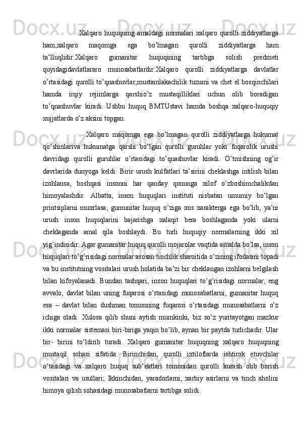                           Xalqaro   huquqning   amaldagi   normalari   xalqaro   qurolli   ziddiyatlarga
ham,xalqaro   maqomga   ega   bo’lmagan   qurolli   ziddiyatlarga   ham
ta’lluqlidir.Xalqaro   gumanitar   huquqining   tartibga   solish   predmeti
quyidagidavlatlararo   munosabatlardir:Xalqaro   qurolli   ziddiyatlarga   davlatlar
o’rtasidagi qurolli to’qnashuvlar,mustamlakachilik tuzumi va chet el bosqinchilari
hamda   irqiy   rejimlarga   qarshio’z   mustaqilliklari   uchun   olib   boradigan
to’qnashuvlar   kiradi.   Ushbu   huquq   BMTUstavi   hamda   boshqa   xalqaro-huquqiy
xujjatlarda o’z aksini topgan.
                        Xalqaro   maqomga   ega   bo’lmagan   qurolli   ziddiyatlarga   hukumat
qo’shinlariva   hukumatga   qarshi   bo’lgan   qurolli   guruhlar   yoki   fuqarolik   urushi
davridagi   qurolli   guruhlar   o’rtasidagi   to’qnashuvlar   kiradi.   O’tmishning   og’ir
davrlarida   dunyoga   keldi.   Birir   urush   kulfatlari   ta’sirini   cheklashga   intilish   bilan
izohlansa,   boshqasi   insonni   har   qanday   qonunga   xilof   o’zboshimchalikdan
himoyalashdir.   Albatta,   inson   huquqlari   instituti   nisbatan   umumiy   bo’lgan
printsiplarni   muxrlasa,   gumunitar   huquq   o’ziga   xos   xarakterga   ega   bo’lib,   ya’ni
urush   inson   huquqlarini   bajarishga   xalaqit   bera   boshlaganda   yoki   ularni
cheklaganda   amal   qila   boshlaydi.   Bu   turli   huquqiy   normalarning   ikki   xil
yig’indisidir. Agar gumanitar huquq qurolli mojarolar vaqtida amalda bo’lsa, inson
huquqlari to’g’risidagi normalar asosan tinchlik sharoitida o’zining ifodasini topadi
va bu institutning vositalari urush holatida ba’zi bir cheklangan izohlarni belgilash
bilan   kifoyalanadi.   Bundan   tashqari,   inson   huquqlari   to’g’risidagi   normalar,   eng
avvalo,   davlat   bilan   uning   fuqarosi   o’rtasidagi   munosabatlarni,   gumanitar   huquq
esa   –   davlat   bilan   dushman   tomonning   fuqarosi   o’rtasidagi   munosabatlarni   o’z
ichiga   oladi.   Xulosa   qilib   shuni   aytish   mumkinki,   biz   so’z   yuritayotgan   mazkur
ikki normalar sistemasi  biri-biriga yaqin bo’lib, aynan bir paytda turlichadir. Ular
bir-   birini   to’ldirib   turadi.   Xalqaro   gumanitar   huquqning   xalqaro   huquqning
mustaqil   sohasi   sifatida:   Birinchidan,   qurolli   ixtiloflarda   ishtirok   etuvchilar
o’tasidagi   va   xalqaro   huquq   sub’ektlari   tomonidan   qurolli   kurash   olib   borish
vositalari   va   usullari;   Ikkinchidan,   yaradorlarni,   xarbiy   asirlarni   va   tinch   aholini
himoya qilish sohasidagi munosabatlarni tartibga solidi. 