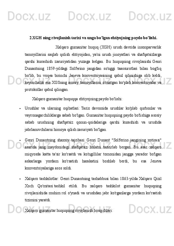 2.XGH ning rivojlanish tarixi va unga bo'lgan ehtiyojning paydo bo'lishi.
                                        Xalqaro   gumanitar   huquq   (XGH)   urush   davrida   insonparvarlik
tamoyillarini   saqlab   qolish   ehtiyojidan,   ya'ni   urush   jinoyatlari   va   shafqatsizlarga
qarshi   kurashish   zaruriyatidan   yuzaga   kelgan.   Bu   huquqning   rivojlanishi   Genri
Dunant ning   1859-yildagi   Solferino   jangidan   so'nggi   taassurotlari   bilan   bog'liq
bo'lib,   bu   voqea   birinchi   Jeneva   konventsiyasining   qabul   qilinishiga   olib   keldi,
keyinchalik esa   XGSning asosiy tamoyillari ni o'rnatgan ko'plab konventsiyalar va
protokollar qabul qilingan.  
       Xalqaro gumanitar huquqqa ehtiyojning paydo bo'lishi:
 Urushlar   va   ularning   oqibatlari :   Tarix   davomida   urushlar   ko'plab   qurbonlar   va
vayronagarchiliklarga sabab bo'lgan. Gumanitar huquqning paydo bo'lishiga asosiy
sabab   urushning   shafqatsiz   qonun-qoidalariga   qarshi   kurashish   va   urushda
jabrlanuvchilarni himoya qilish zaruriyati bo'lgan.
 Genri   Dunant ning   shaxsiy   tajribasi:   Genri   Dunant   "Solferino   jangining   xotirasi"
asarida   jang   maydonidagi   shafqatsiz   holatni   tasvirlab   bergan.   Bu   asar   xalqaro
miqyosda   katta   ta'sir   ko'rsatdi   va   ko'ngillilar   tomonidan   jangga   yarador   bo'lgan
askarlarga   yordam   ko'rsatish   harakatini   boshlab   berdi,   bu   esa   Jeneva
konventsiyalariga asos soldi.
 Xalqaro tashkilotlar:   Genri  Dunantning  tashabbusi  bilan  1863-yilda   Xalqaro Qizil
Xoch   Qo'mitasi   tashkil   etildi.   Bu   xalqaro   tashkilot   gumanitar   huquqning
rivojlanishida muhim rol  o'ynadi  va urushdan jabr  ko'rganlarga yordam ko'rsatish
tizimini yaratdi.  
Xalqaro gumanitar huquqning rivojlanish bosqichlari: 