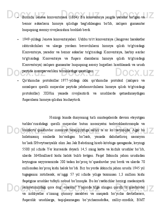  Birinchi   Jeneva   konventsiyasi   (1864):   Bu   konventsiya   jangda   yarador   bo'lgan   va
bemor   askarlarni   himoya   qilishga   bag'ishlangan   bo'lib,   xalqaro   gumanitar
huquqning rasmiy rivojlanishini boshlab berdi.
 1949-yildagi Jeneva konventsiyalari:   Ushbu to'rt konventsiya (Jangovar harakatlar
ishtirokchilari   va   ularga   yordam   beruvchilarni   himoya   qilish   to'g'risidagi
Konventsiya,   yarador   va   bemor   askarlar   to'g'risidagi   Konventsiya,   harbiy   asirlar
to'g'risidagi   Konventsiya   va   fuqaro   shaxslarni   himoya   qilish   to'g'risidagi
Konventsiya)  xalqaro gumanitar  huquqning asosiy  hujjatlari  hisoblanadi  va urush
paytida insonparvarlikni ta'minlashga qaratilgan.
 Qo'shimcha   protokollar:   1977-yildagi   ikki   qo'shimcha   protokol   (xalqaro   va
noxalqaro   qurolli   mojarolar   paytida   jabrlanuvchilarni   himoya   qilish   to'g'risidagi
protokollar)   XGHni   yanada   rivojlantirdi   va   urushlarda   qatnashmaydigan
fuqarolarni himoya qilishni kuchaytirdi.  
                                      Hozirgi   kunda   dunyoning   turli   mintaqalarida   davom   etayotgan
turliko’rinishdagi   qurolli   mojarolar   butun   insoniyatni   tashvishlantirmoqda   va
bundayto’qnashuvlar   insoniyat   taraqqiyotiga   salbiy   ta’sir   ko’rsatmoqda.   Agar   bu
holatnianiq   sonlarda   ko’radigan   bo’lsak,   yanada   dahshatliroq   namoyon
bo’ladi.SHveytsariyalik olim Jan Jak Babelning hisob-kitobiga qaraganda, keyingi
5500   yil   ichida   Yer   kurrasida   deyarli   14,5   ming   katta   va   kichik   urushlar   bo’lib,
ularda   3640milliard   kishi   halok   bulib   ketgan.   Faqat   Ikkinchi   jahon   urushidan
keyingina   sayyoramizda   200   tadan   ko’proq   to’qnashuvlar   yuz   berdi   va   ularda   70
milliondan ko’proq kishi halok bo’ldi. Biz bu yerda ikkinchi jahon urushi 1945 yil
tugaganini   xotirlasak,   so’nggi   57   yil   ichida   yiliga   taxminan   1,3   million   kishi
faqatgina urushlar tufayli nobud bo’lmoqda. Bu ko’rsatkichlar hozirgi madaniyatli
jamiyatimizdagi   qora   dog’   emasmi?   Yuqorida   tilga   olingan   qurolli   to’qnashuvlar
va   ziddiyatlar   o’zining   ijtimoiy   xarakteri   va   maqsadi   bo’yicha   davlatlararo,
fuqarolik   urushlarga,   taqiqlanmagan   bo’yichamudofaa,   milliy-ozodlik,   BMT 