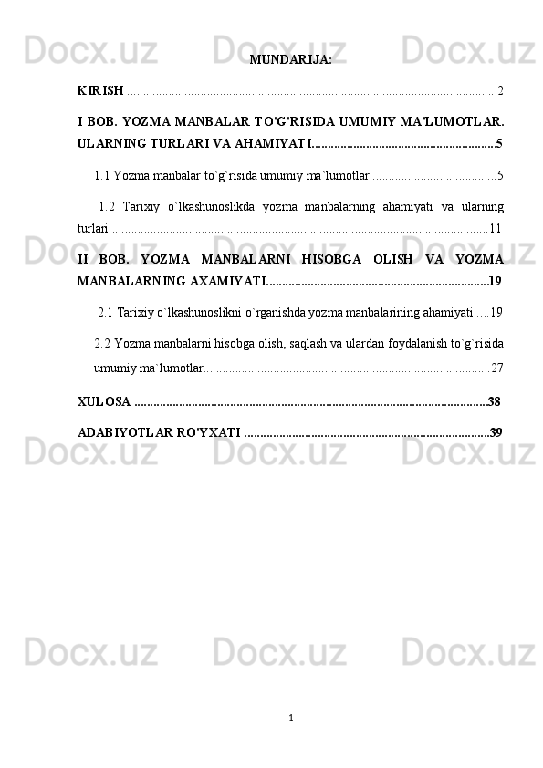 MUNDARIJA:
KIRISH  ....................................................................................................................2
I  BOB.  YOZMA  MANBALAR  TO'G'RISIDA   UMUMIY  MA'LUMOTLAR.
ULARNING TURLARI VA AHAMIYATI..........................................................5
1.1  Yozma manbalar to`g`risida umumiy ma`lumotlar ........................................5
  1.2   Tarixiy   o`lkashunoslikda   yozma   manbalarning   ahamiyati   va   ularning
turlari .......................................................................................................................11
II   BOB.   YOZMA   MANBALARNI   HISOBGA   OLISH   VA   YOZMA
MANBALARNING AXAMIYATI......................................................................19
2.1  Tarixiy o`lkashunoslikni o`rganishda yozma manbalarining ahamiyati.. ...19
2.2  Yozma manbalarni hisobga olish, saqlash va ulardan foydalanish to`g`risida
umumiy ma`lumotlar ................................................ ..........................................27
XULOSA ...............................................................................................................38
ADABIYOTLAR RO'YXATI .............................................................................39
1 