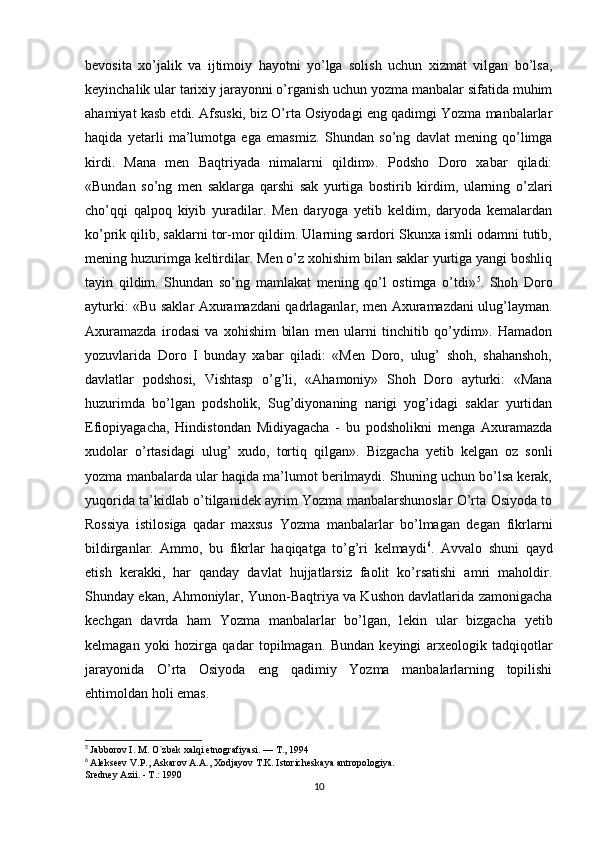 bevosita   xo’jalik   va   ijtimoiy   hayotni   yo’lga   solish   uchun   xizmat   vilgan   bo’lsa,
keyinchalik ular tarixiy jarayonni o’rganish uchun yozma manbalar sifatida muhim
ahamiyat kasb etdi. Afsuski, biz O’rta Osiyodagi eng qadimgi Yozma manbalarlar
haqida   yetarli   ma’lumotga   ega   emasmiz.   Shundan   so’ng   davlat   mening   qo’limga
kirdi.   Mana   men   Baqtriyada   nimalarni   qildim».   Podsho   Doro   xabar   qiladi:
«Bundan   so’ng   men   saklarga   qarshi   sak   yurtiga   bostirib   kirdim,   ularning   o’zlari
cho’qqi   qalpoq   kiyib   yuradilar.   Men   daryoga   yetib   keldim,   daryoda   kemalardan
ko’prik qilib, saklarni tor-mor qildim. Ularning sardori Skunxa ismli odamni tutib,
mening huzurimga keltirdilar. Men o’z xohishim bilan saklar yurtiga yangi boshliq
tayin   qildim.   Shundan   so’ng   mamlakat   mening   qo’l   ostimga   o’tdi» 5
.   Shoh   Doro
ayturki: «Bu saklar Axuramazdani qadrlaganlar, men Axuramazdani ulug’layman.
Axuramazda   irodasi   va   xohishim   bilan   men   ularni   tinchitib   qo’ydim».   Hamadon
yozuvlarida   Doro   I   bunday   xabar   qiladi:   «Men   Doro,   ulug’   shoh,   shahanshoh,
davlatlar   podshosi,   Vishtasp   o’g’li,   «Ahamoniy»   Shoh   Doro   ayturki:   «Mana
huzurimda   bo’lgan   podsholik,   Sug’diyonaning   narigi   yog’idagi   saklar   yurtidan
Efiopiyagacha,   Hindistondan   Midiyagacha   -   bu   podsholikni   menga   Axuramazda
xudolar   o’rtasidagi   ulug’   xudo,   tortiq   qilgan».   Bizgacha   yetib   kelgan   oz   sonli
yozma manbalarda ular haqida ma’lumot berilmaydi. Shuning uchun bo’lsa kerak,
yuqorida ta’kidlab o’tilganidek ayrim Yozma manbalarshunoslar O’rta Osiyoda to
Rossiya   istilosiga   qadar   maxsus   Yozma   manbalarlar   bo’lmagan   degan   fikrlarni
bildirganlar.   Ammo,   bu   fikrlar   haqiqatga   to’g’ri   kelmaydi 6
.   Avvalo   shuni   qayd
etish   kerakki,   har   qanday   davlat   hujjatlarsiz   faolit   ko’rsatishi   amri   maholdir.
Shunday ekan, Ahmoniylar, Yunon-Baqtriya va Kushon davlatlarida zamonigacha
kechgan   davrda   ham   Yozma   manbalarlar   bo’lgan,   lekin   ular   bizgacha   yetib
kelmagan   yoki   hozirga   qadar   topilmagan.   Bundan   keyingi   arxeologik   tadqiqotlar
jarayonida   O’rta   Osiyoda   eng   qadimiy   Yozma   manbalarlarning   topilishi
ehtimoldan holi emas.
5
  Jabborov I. M. O`zbek xalqi etnografiyasi. — T., 1994
6
  Alekseev V.P., Askarov A.A., Xodjayov T.K. Istoricheskaya antropologiya.
Sredney Azii. - T.: 1990
10