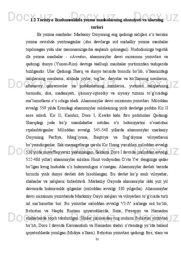 1.2  Tarixiy o`lkashunoslikda yozma manbalarning ahamiyati va ularning
turlari
Ilk  yozma  manbalar.  Markaziy  Osiyoning  eng  qadimgi   xalqlari  o’z tarixini
yozma   ravishda   yoritmaganlar   (shu   davrlarga   oid   mahalliy   yozma   manbalar
topilmagan yoki ular zamonamizgacha saqlanib qolmagan). Hududimizga tegishli
ilk   yozma   manbalar   -   «Avesto»,   ahamoniylar   davri   mixsimon   yozuvlari   va
qadimgi   dunyo   (Yunon-Rim)   davriga   taalluqli   manbalar   yurtimizdan   tashqarida
tuzilgandir.   Ular   Qadimgi   Sharq   va   dunyo   tarixida   birinchi   bo’lib,   o’lkamizdagi
xalqlarning   nomlarini,   alohida   joylar,   tog’lar,   daryolar   va   ko’llarning   nomlarini,
afsonaviy   qahramonlar   va   podsholarning   nomlarini,   yurtimiz   xalqlarining
turmushi,   dini,   madaniyati,   ijtimoiy-iqtisodiy   va   siyosiy   tuzumi   to’g’risidagi
ma’lumotlarni o’z ichiga oladi. Ahamoniylar davri mixsimon yozuvlari. Miloddan
avvalgi 559 yilda Erondagi ahamoniylar sulolasining yirik davlatga podsho Kir II
asos   soladi.   Kir   II,   Kambiz,   Doro   I,   Kserks   kabi   fors   podsholari   Qadimgi
Sharqdagi   juda   ko’p   mamlakatlar   ustidan   o’z   hokimiyatini   o’rnatishni
rejalashtirganlar.   Miloddan   avvalgi   545-540   yillarda   ahamoniylar   markaziy
Osiyoning   Parfiya,   Marg’iyona,   Baqtriya   va   Sug’diyona   viloyatlarini
bo’ysundirganlar. Sak-massagetlarga qarshi Kir IIning yurishlari miloddan avvalgi
530 yilda muvaffaqiyatsiz yakunlangan. Saklarni Doro I davrida (miloddan avvalgi
522-486   yillar)   ahamoniylar   sulolasi   Hind   vodiysidan   O’rta   Yer   dengiziga   qadar
bo’lgan   keng   hududda   o’z   hukmronligini   o’rnatgan.   Ahamoniylar   davlati   tarixda
birinchi   yirik   dunyo   davlati   deb   hisoblangan.   Bu   davlat   ko’p   sonli   viloyatlar,
shaharlar   va   xalqlarni   birlashtirdi.   Markaziy   Osiyoda   ahamoniylar   ikki   yuz   yil
davomida   hukmronlik   qilganlar   (miloddan   avvalgi   330   yilgacha).   Ahamoniylar
davri mixsimon yozuvlarida Markaziy Osiyo xalqlari va viloyatlari to’g’risida turli
xil   ma’lumotlar   bor.   Bu   yozuvlar   miloddan   avvalgi   VI-IV   asrlarga   oid   bo’lib,
Behistun   va   Naqshi   Rustam   qoyatoshlarida,   Suza,   Persepon   va   Hamadon
shaharlarida topib tekshirilgan. Shular jumlasidan eng muhimi Behistun yozuvlari
bo’lib, Doro I davrida Karmanshoh  va Hamadon shahri  o’rtasidagi  yo’lda baland
qoyatoshlarda yozilgan (Midiya o’lkasi). Behistun yozuvlari qadimgi fors, elam va
11 