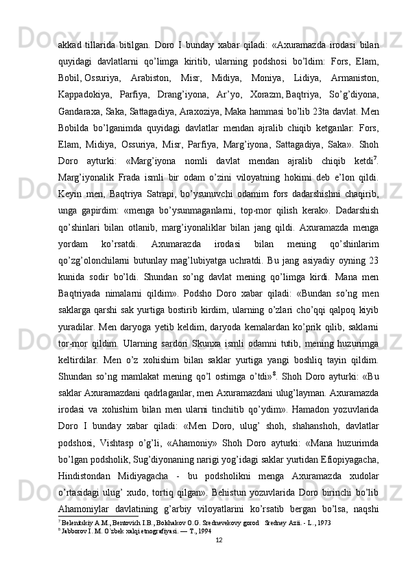 akkad   tillarida   bitilgan.   Doro   I   bunday   xabar   qiladi:   «Axuramazda   irodasi   bilan
quyidagi   davlatlarni   qo’limga   kiritib,   ularning   podshosi   bo’ldim:   Fors,   Elam,
Bobil,   Ossuriya ,   Arabiston,   Misr,   Midiya,   Moniya,   Lidiya,   Armaniston,
Kappadokiya,   Parfiya,   Drang’iyona,   Ar’yo,   Xorazm,   Baqtriya ,   So’g’diyona,
Gandaraxa, Saka, Sattagadiya, Araxoziya, Maka hammasi bo’lib 23ta davlat.   Men
Bobilda   bo’lganimda   quyidagi   davlatlar   mendan   ajralib   chiqib   ketganlar:   Fors,
Elam,   Midiya,   Ossuriya,   Misr,   Parfiya,   Marg’iyona,   Sattagadiya,   Saka».   Shoh
Doro   ayturki:   «Marg’iyona   nomli   davlat   mendan   ajralib   chiqib   ketdi 7
.
Marg’iyonalik   Frada   ismli   bir   odam   o’zini   viloyatning   hokimi   deb   e’lon   qildi.
Keyin   men,   Baqtriya   Satrapi,   bo’ysunuvchi   odamim   fors   dadarshishni   chaqirib,
unga   gapirdim:   «menga   bo’ysunmaganlarni,   top-mor   qilish   kerak».   Dadarshish
qo’shinlari   bilan   otlanib,   marg’iyonaliklar   bilan   jang   qildi.   Axuramazda   menga
yordam   ko’rsatdi.   Axumarazda   irodasi   bilan   mening   qo’shinlarim
qo’zg’olonchilarni   butunlay   mag’lubiyatga   uchratdi.   Bu   jang   asiyadiy   oyning   23
kunida   sodir   bo’ldi.   Shundan   so’ng   davlat   mening   qo’limga   kirdi.   Mana   men
Baqtriyada   nimalarni   qildim».   Podsho   Doro   xabar   qiladi:   «Bundan   so’ng   men
saklarga   qarshi   sak   yurtiga   bostirib   kirdim,   ularning   o’zlari   cho’qqi   qalpoq   kiyib
yuradilar.   Men   daryoga   yetib   keldim,   daryoda   kemalardan   ko’prik   qilib,   saklarni
tor-mor   qildim.   Ularning   sardori   Skunxa   ismli   odamni   tutib,   mening   huzurimga
keltirdilar.   Men   o’z   xohishim   bilan   saklar   yurtiga   yangi   boshliq   tayin   qildim.
Shundan   so’ng   mamlakat   mening   qo’l   ostimga   o’tdi» 8
.   Shoh   Doro   ayturki:   «Bu
saklar Axuramazdani qadrlaganlar, men Axuramazdani ulug’layman. Axuramazda
irodasi   va   xohishim   bilan   men   ularni   tinchitib   qo’ydim».   Hamadon   yozuvlarida
Doro   I   bunday   xabar   qiladi:   «Men   Doro,   ulug’   shoh,   shahanshoh,   davlatlar
podshosi,   Vishtasp   o’g’li,   «Ahamoniy»   Shoh   Doro   ayturki:   «Mana   huzurimda
bo’lgan podsholik, Sug’diyonaning narigi yog’idagi saklar yurtidan Efiopiyagacha,
Hindistondan   Midiyagacha   -   bu   podsholikni   menga   Axuramazda   xudolar
o’rtasidagi   ulug’   xudo,   tortiq   qilgan».   Behistun   yozuvlarida   Doro   birinchi   bo’lib
Ahamoniylar   davlatining   g’arbiy   viloyatlarini   ko’rsatib   bergan   bo’lsa,   naqshi
7
  Belenitskiy A.M., Bentovich I.B., Bolshakov O.G. Srednevekovy gorod   Sredney Azii. - L., 1973
8
  Jabborov I. M. O`zbek xalqi etnografiyasi. — T., 1994
12 