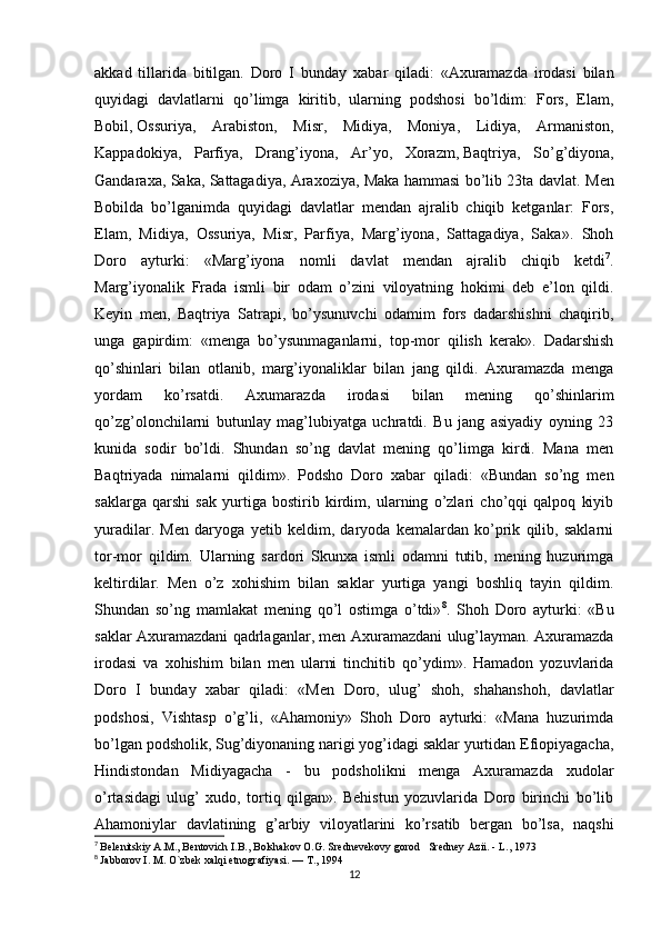 akkad   tillarida   bitilgan.   Doro   I   bunday   xabar   qiladi:   «Axuramazda   irodasi   bilan
quyidagi   davlatlarni   qo’limga   kiritib,   ularning   podshosi   bo’ldim:   Fors,   Elam,
Bobil,   Ossuriya ,   Arabiston,   Misr,   Midiya,   Moniya,   Lidiya,   Armaniston,
Kappadokiya,   Parfiya,   Drang’iyona,   Ar’yo,   Xorazm,   Baqtriya ,   So’g’diyona,
Gandaraxa, Saka, Sattagadiya, Araxoziya, Maka hammasi bo’lib 23ta davlat.   Men
Bobilda   bo’lganimda   quyidagi   davlatlar   mendan   ajralib   chiqib   ketganlar:   Fors,
Elam,   Midiya,   Ossuriya,   Misr,   Parfiya,   Marg’iyona,   Sattagadiya,   Saka».   Shoh
Doro   ayturki:   «Marg’iyona   nomli   davlat   mendan   ajralib   chiqib   ketdi 7
.
Marg’iyonalik   Frada   ismli   bir   odam   o’zini   viloyatning   hokimi   deb   e’lon   qildi.
Keyin   men,   Baqtriya   Satrapi,   bo’ysunuvchi   odamim   fors   dadarshishni   chaqirib,
unga   gapirdim:   «menga   bo’ysunmaganlarni,   top-mor   qilish   kerak».   Dadarshish
qo’shinlari   bilan   otlanib,   marg’iyonaliklar   bilan   jang   qildi.   Axuramazda   menga
yordam   ko’rsatdi.   Axumarazda   irodasi   bilan   mening   qo’shinlarim
qo’zg’olonchilarni   butunlay   mag’lubiyatga   uchratdi.   Bu   jang   asiyadiy   oyning   23
kunida   sodir   bo’ldi.   Shundan   so’ng   davlat   mening   qo’limga   kirdi.   Mana   men
Baqtriyada   nimalarni   qildim».   Podsho   Doro   xabar   qiladi:   «Bundan   so’ng   men
saklarga   qarshi   sak   yurtiga   bostirib   kirdim,   ularning   o’zlari   cho’qqi   qalpoq   kiyib
yuradilar.   Men   daryoga   yetib   keldim,   daryoda   kemalardan   ko’prik   qilib,   saklarni
tor-mor   qildim.   Ularning   sardori   Skunxa   ismli   odamni   tutib,   mening   huzurimga
keltirdilar.   Men   o’z   xohishim   bilan   saklar   yurtiga   yangi   boshliq   tayin   qildim.
Shundan   so’ng   mamlakat   mening   qo’l   ostimga   o’tdi» 8
.   Shoh   Doro   ayturki:   «Bu
saklar Axuramazdani qadrlaganlar, men Axuramazdani ulug’layman. Axuramazda
irodasi   va   xohishim   bilan   men   ularni   tinchitib   qo’ydim».   Hamadon   yozuvlarida
Doro   I   bunday   xabar   qiladi:   «Men   Doro,   ulug’   shoh,   shahanshoh,   davlatlar
podshosi,   Vishtasp   o’g’li,   «Ahamoniy»   Shoh   Doro   ayturki:   «Mana   huzurimda
bo’lgan podsholik, Sug’diyonaning narigi yog’idagi saklar yurtidan Efiopiyagacha,
Hindistondan   Midiyagacha   -   bu   podsholikni   menga   Axuramazda   xudolar
o’rtasidagi   ulug’   xudo,   tortiq   qilgan».   Behistun   yozuvlarida   Doro   birinchi   bo’lib
Ahamoniylar   davlatining   g’arbiy   viloyatlarini   ko’rsatib   bergan   bo’lsa,   naqshi
7
  Belenitskiy A.M., Bentovich I.B., Bolshakov O.G. Srednevekovy gorod   Sredney Azii. - L., 1973
8
  Jabborov I. M. O`zbek xalqi etnografiyasi. — T., 1994
12