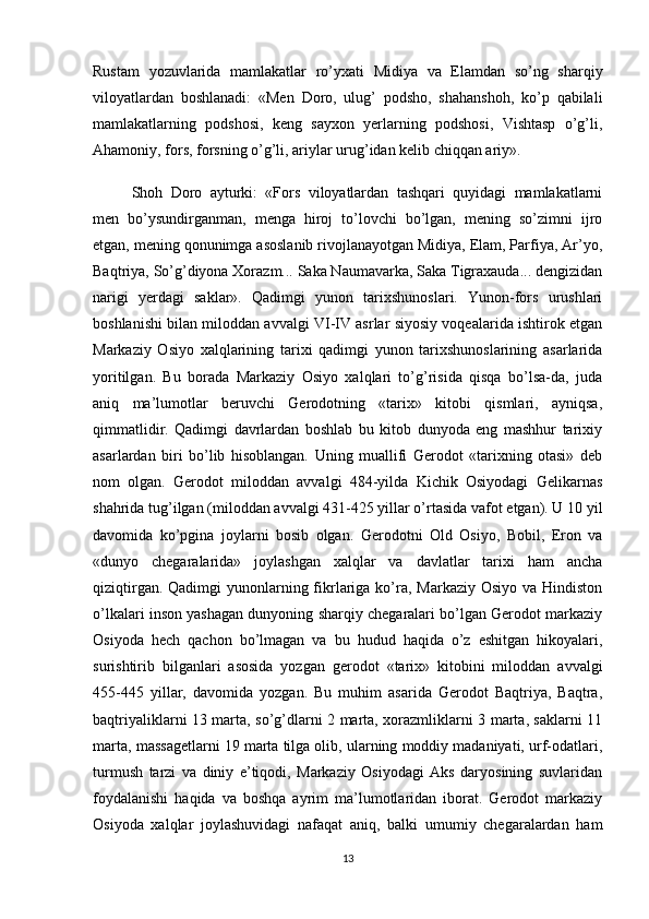 Rustam   yozuvlarida   mamlakatlar   ro’yxati   Midiya   va   Elamdan   so’ng   sharqiy
viloyatlardan   boshlanadi:   «Men   Doro,   ulug’   podsho,   shahanshoh,   ko’p   qabilali
mamlakatlarning   podshosi,   keng   sayxon   yerlarning   podshosi,   Vishtasp   o’g’li,
Ahamoniy, fors, forsning o’g’li, ariylar urug’idan kelib chiqqan ariy».
Shoh   Doro   ayturki:   «Fors   viloyatlardan   tashqari   quyidagi   mamlakatlarni
men   bo’ysundirganman,   menga   hiroj   to’lovchi   bo’lgan,   mening   so’zimni   ijro
etgan, mening qonunimga asoslanib rivojlanayotgan Midiya, Elam, Parfiya, Ar’yo,
Baqtriya, So’g’diyona Xorazm... Saka Naumavarka, Saka Tigraxauda... dengizidan
narigi   yerdagi   saklar».   Qadimgi   yunon   tarixshunoslari.   Yunon-fors   urushlari
boshlanishi bilan miloddan avvalgi VI-IV asrlar siyosiy voqealarida ishtirok etgan
Markaziy   Osiyo   xalqlarining   tarixi   qadimgi   yunon   tarixshunoslarining   asarlarida
yoritilgan.   Bu   borada   Markaziy   Osiyo   xalqlari   to’g’risida   qisqa   bo’lsa-da,   juda
aniq   ma’lumotlar   beruvchi   Gerodotning   «tarix»   kitobi   qismlari,   ayniqsa,
qimmatlidir.   Qadimgi   davrlardan   boshlab   bu   kitob   dunyoda   eng   mashhur   tarixiy
asarlardan   biri   bo’lib   hisoblangan.   Uning   muallifi   Gerodot   «tarixning   otasi»   deb
nom   olgan.   Gerodot   miloddan   avvalgi   484-yilda   Kichik   Osiyodagi   Gelikarnas
shahrida tug’ilgan (miloddan avvalgi 431-425 yillar o’rtasida vafot etgan). U 10 yil
davomida   ko’pgina   joylarni   bosib   olgan.   Gerodotni   Old   Osiyo,   Bobil,   Eron   va
«dunyo   chegaralarida»   joylashgan   xalqlar   va   davlatlar   tarixi   ham   ancha
qiziqtirgan. Qadimgi  yunonlarning fikrlariga ko’ra, Markaziy  Osiyo va Hindiston
o’lkalari inson yashagan dunyoning sharqiy chegaralari bo’lgan Gerodot markaziy
Osiyoda   hech   qachon   bo’lmagan   va   bu   hudud   haqida   o’z   eshitgan   hikoyalari,
surishtirib   bilganlari   asosida   yozgan   gerodot   «tarix»   kitobini   miloddan   avvalgi
455-445   yillar,   davomida   yozgan.   Bu   muhim   asarida   Gerodot   Baqtriya,   Baqtra,
baqtriyaliklarni 13 marta, so’g’dlarni 2 marta, xorazmliklarni 3 marta, saklarni 11
marta, massagetlarni 19 marta tilga olib, ularning moddiy madaniyati, urf-odatlari,
turmush   tarzi   va   diniy   e’tiqodi,   Markaziy   Osiyodagi   Aks   daryosining   suvlaridan
foydalanishi   haqida   va   boshqa   ayrim   ma’lumotlaridan   iborat.   Gerodot   markaziy
Osiyoda   xalqlar   joylashuvidagi   nafaqat   aniq,   balki   umumiy   chegaralardan   ham
13 