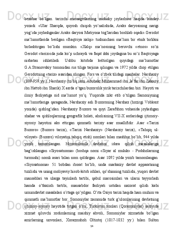 bexabar   bo’lgan.   tarixchi   massagetlarning   xududiy   joylashuvi   haqida   bunday
yozadi:   «Ular   Sharqda,   quyosh   chiqish   yo’nalishida,   Araks   daryosining   narigi
yog’ida joylashganlar Araks daryosi Matiyona tog’laridan boshlab oqadi».Gerodot
ma’lumotlarida   berilgan   «Baqtriya   xalqi»   tushunchasi   ma’lum   bir   etnik   birlikni
birlashtirgan   bo’lishi   mumkin.   «Xalq»   ma’nosining   beruvchi   «etnos»   so’zi
Gerodot «tarix»ida juda ko’p uchraydi va faqat ikki joydagina bu so’z Baqtriyaga
nisbatan   ishlatiladi.   Ushbu   kitobda   keltirilgan   quyidagi   ma’lumotlar
G.A.Stranovskiy tomonidan rus tiliga tarjima qilingan va 1972 yilda chop etilgan
Gerodotning «tarix» asaridan olingan. Fors va o’zbek tilidagi manbalar. Narshaxiy
(899-959 yy.). Narshaxiy (to’liq ismi Abubakr Muhammad ibn Ja’far ibn Zakariy
ibn Hattob ibn Sharik) X asrda o’tgan buxorolik yirik tarixchilardan biri. Hayoti va
ilmiy   faoliyatiga   oid   ma’lumot   yo’q.   Yuqorida   zikr   etib   o’tilgan   Samoniyning
ma’lumotlariga   qaraganda,   Narshaxiy   asli   Buxoroning   Narshax   (hozirgi   Vobkent
yonida)   qishlog’idan.   Narshaxiy   Buxoro   va   quyi   Zarafshon   vohasida   joylashgan
shahar   va   qishloqlarning   geografik   holati,   aholisining   VII-X   asrlaridagi   ijtimoiy-
siyosiy   hayotini   aks   ettirgan   qimmatli   tarixiy   asar   muallifidir.   Asar   «Tarixi
Buxoro»   (Buxoro   tarixi),   «Tarixi   Narshaxiy»   (Narshaxiy   tarixi),   «Tahqiq   ul-
viloyat» (Buxoro) viloyatini tahqiq etish) nomlari bilan mashhur bo’lib, 944 yilda
yozib   tamomlangan.   Nizomulmulk   davlatini   idora   qilish   masalalariga
bag’ishlangan   «Siyosatnoma»   (boshqa   nomi   «Siyar   al   muluk»   -   Podsholarning
turmushi)   nomli   asari   bilan  nom   qoldirgan.   Asar   1092  yilda   yozib  tamomlangan.
«Siyosatnoma»   51   bobdan   iborat   bo’lib,   unda   markaziy   davlat   apparatining
tuzilishi va uning moliyaviy hisob-kitob ishlari, qo’shinning tuzilishi, yuqori davlat
mansablari   va   ularga   tayinlash   tartibi,   qabul   marosimlari   va   ularni   tayyorlash
hamda   o’tkazish   tartibi,   mansabdor   faoliyati   ustidan   nazorat   qilish   kabi
umumdavlat masalalari o’rtaga qo’yilgan. O’rta Osiyo tarixi haqida ham muhim va
qimmatli   ma’lumotlar   bor.   Somoniylar   zamonida   turk   g’ulomlarining   davlatning
ijtimoiy-siyosiy   hayotida   tutgan   o’rni,   Turkiston   xonlari   (Qoraxoniylar)   saroyida
xizmat   qiluvchi   xodimlarning   maishiy   ahvoli,   Somoniylar   xizmatida   bo’lgan
amirlarning   unvonlari,   Xorazmshoh   Oltintoj   (1017-1032   yy.)   bilan   Sulton
14 