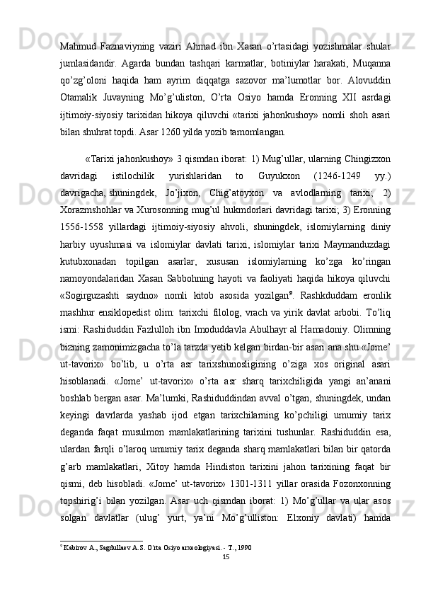 Mahmud   Faznaviyning   vaziri   Ahmad   ibn   Xasan   o’rtasidagi   yozishmalar   shular
jumlasidandir.   Agarda   bundan   tashqari   karmatlar,   botiniylar   harakati,   Muqanna
qo’zg’oloni   haqida   ham   ayrim   diqqatga   sazovor   ma’lumotlar   bor.   Alovuddin
Otamalik   Juvayning   Mo’g’uliston,   O’rta   Osiyo   hamda   Eronning   XII   asrdagi
ijtimoiy-siyosiy   tarixidan   hikoya   qiluvchi   «tarixi   jahonkushoy»   nomli   shoh   asari
bilan shuhrat topdi. Asar 1260 yilda yozib tamomlangan.
«Tarixi jahonkushoy» 3 qismdan iborat: 1) Mug’ullar, ularning Chingizxon
davridagi   istilochilik   yurishlaridan   to   Guyukxon   (1246-1249   yy.)
davrigacha,   shuningdek ,   Jo’jixon,   Chig’atoyxon   va   avlodlarning   tarixi;   2)
Xorazmshohlar va Xurosonning mug’ul hukmdorlari davridagi tarixi; 3) Eronning
1556-1558   yillardagi   ijtimoiy-siyosiy   ahvoli,   shuningdek,   islomiylarning   diniy
harbiy   uyushmasi   va   islomiylar   davlati   tarixi,   islomiylar   tarixi   Maymanduzdagi
kutubxonadan   topilgan   asarlar,   xususan   islomiylarning   ko’zga   ko’ringan
namoyondalaridan   Xasan   Sabbohning   hayoti   va   faoliyati   haqida   hikoya   qiluvchi
«Sogirguzashti   saydno»   nomli   kitob   asosida   yozilgan 9
.   Rashkduddam   eronlik
mashhur   ensiklopedist   olim:   tarixchi   filolog,   vrach   va   yirik   davlat   arbobi.   To’liq
ismi: Rashiduddin  Fazlulloh ibn Imoduddavla Abulhayr al  Hamadoniy. Olimning
bizning zamonimizgacha to’la tarzda yetib kelgan birdan-bir asari ana shu «Jome’
ut-tavorix»   bo’lib,   u   o’rta   asr   tarixshunosligining   o’ziga   xos   original   asari
hisoblanadi.   «Jome’   ut-tavorix»   o’rta   asr   sharq   tarixchiligida   yangi   an’anani
boshlab bergan asar. Ma’lumki, Rashiduddindan avval o’tgan, shuningdek, undan
keyingi   davrlarda   yashab   ijod   etgan   tarixchilarning   ko’pchiligi   umumiy   tarix
deganda   faqat   musulmon   mamlakatlarining   tarixini   tushunlar.   Rashiduddin   esa,
ulardan farqli o’laroq umumiy tarix deganda sharq mamlakatlari bilan bir qatorda
g’arb   mamlakatlari,   Xitoy   hamda   Hindiston   tarixini   jahon   tarixining   faqat   bir
qismi,   deb   hisobladi.   «Jome’   ut-tavorix»   1301-1311   yillar   orasida   Fozonxonning
topshirig’i   bilan   yozilgan.   Asar   uch   qismdan   iborat:   1)   Mo’g’ullar   va   ular   asos
solgan   davlatlar   (ulug’   yurt,   ya’ni   Mo’g’ulliston:   Elxoniy   davlati)   hamda
9
  Kabirov A., Sagdullaev A.S. O`rta Osiyo arxeologiyasi. - T., 1990
15 