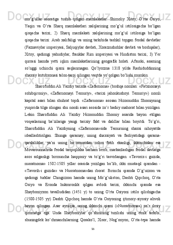 mo’g’ullar   asoratiga   tushib   qolgan   mamlakatlar:   Shimoliy   Xitoy,   O’rta   Osiyo,
Yaqin   va   O’rta   Sharq   mamlakatlari   xalqlarining   mo’g’ul   istilosigacha   bo’lgan
qisqacha   tarixi;   2)   Sharq   mamlakati   xalqlarining   mo’g’ul   istilosiga   bo’lgan
qisqacha   tarixi:   Arab   xalifaligi   va   uning   tarkibida   tashkil   topgan   feodal   davlatlar
(Faznaviylar imperiyasi, Saljuqiylar davlati, Xorazmshohlar davlati va boshqalar);
Xitoy,   qadimgi   yahudiylar,   franklar   Rim   imperiyasi   va   Hindiston   tarixi;   3)   Yer
qurrasi   hamda   yetti   iqlim   mamlakatlarining   geografik   holati.   Afsuski,   asarning
so’nggi   uchinchi   qismi   saqlanmagan.   Qo’lyozma   1318   yilda   Rashiduddinning
shaxsiy kutubxonasi talon-taroj qilingan vaqtda yo’qolgan bo’lishi mumkin.
Sharofuddin Ali Yazdiy tarixda «Zafarnoma» (boshqa nomlari: «Fatxnomayi
sohibqironiy»,   «Zafarnomayi   Temuriy»,   «tarixi   jahonkushoyi   Temuriy»)   nomli
kapital   asari   bilan   shuhrat   topdi.   «Zafarnoma»   asosan   Nizomuddin   Shomiyning
yuqorida tilga olingan shu nomli asari asosida zo’r badiiy mahorat bilan yozilgan.
Lekin   Sharofuddin   Ali   Yazdiy   Nizomuddin   Shomiy   asarida   bayon   etilgan
voqealarning   ba’zilariga   yangi   tarixiy   fakt   va   dalillar   bilan   boyitdi.   To’g’ri,
Sharofuddin   Ali   Yazdiyning   «Zafarnoma»sida   Temurning   shaxsi   nihoyatda
ideallashtirilgan.   Shunga   qaramay,   uning   shaxsiyati   va   faoliyatidagi   qarama-
qarshiliklar,   ya’ni   uning   bir   tomondan   zolim   fotih   ekanligi ,   ikkinchidan   esa
Movarounnahrda feodal tarqoqlikka barham berib, markazlashgan feodal davlatga
asos   solganligi   birmuncha   haqqoniy   va   to’g’ri   tasvirlangan.   «Tavorix-i   guzida,
nusratnoma»   1502-1505   yillar   orasida   yozilgan   bo’lib,   ikki   mustaqil   qismdan   -
«Tavorih-i   guzida»   va   Nusratnoma»dan   iborat.   Birinchi   qismda   O’g’uzxon   va
qadimgi   turklar   Chingizxon   hamda   uning   Mo’g’uliston,   Dashti   Qipchoq,   O’rta
Osiyo   va   Eronda   hukmronlik   qilgan   avlodi   tarixi;   ikkinchi   qismda   esa
Shayboniyxon   tavalludidan   (1451   y)   to   uning   O’rta   Osiyoni   istilo   qilishigacha
(1500-1505   yy)   Dashti   Qipchoq   hamda   O’rta   Osiyoning   ijtimoiy-siyosiy   ahvoli
bayon   qilingan.   Asar   ayniqsa,   uning   ikkinchi   qismi   («Nusratnoma»)   zo’r   ilmiy
qimmatga   ega.   Unda   Shayboniylar   qo’shinining   tuzilishi   uning   etnik   tarkibi,
shuningdek   ko’chmanchilarning   Qorako’l,   Xisor,   Nog’onyon,   O’rta-tepa   hamda
16 