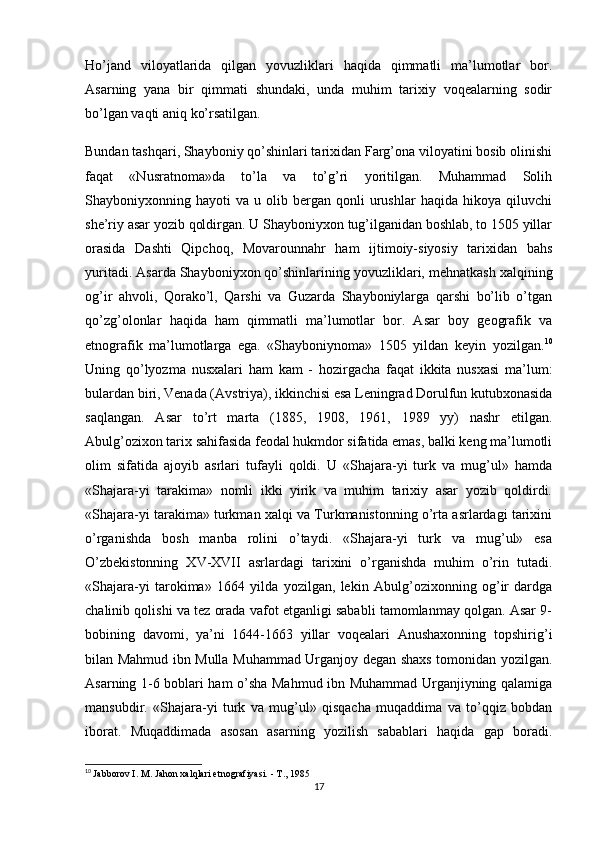 Ho’jand   viloyatlarida   qilgan   yovuzliklari   haqida   qimmatli   ma’lumotlar   bor.
Asarning   yana   bir   qimmati   shundaki,   unda   muhim   tarixiy   voqealarning   sodir
bo’lgan vaqti aniq ko’rsatilgan.
Bundan tashqari, Shayboniy qo’shinlari tarixidan Farg’ona viloyatini bosib olinishi
faqat   «Nusratnoma»da   to’la   va   to’g’ri   yoritilgan.   Muhammad   Solih
Shayboniyxonning  hayoti   va  u   olib  bergan   qonli   urushlar   haqida   hikoya  qiluvchi
she’riy asar yozib qoldirgan. U Shayboniyxon tug’ilganidan boshlab, to 1505 yillar
orasida   Dashti   Qipchoq,   Movarounnahr   ham   ijtimoiy-siyosiy   tarixidan   bahs
yuritadi. Asarda Shayboniyxon qo’shinlarining yovuzliklari, mehnatkash xalqining
og’ir   ahvoli,   Qorako’l,   Qarshi   va   Guzarda   Shayboniylarga   qarshi   bo’lib   o’tgan
qo’zg’olonlar   haqida   ham   qimmatli   ma’lumotlar   bor.   Asar   boy   geografik   va
etnografik   ma’lumotlarga   ega.   «Shayboniynoma»   1505   yildan   keyin   yozilgan. 10
Uning   qo’lyozma   nusxalari   ham   kam   -   hozirgacha   faqat   ikkita   nusxasi   ma’lum:
bulardan biri, Venada (Avstriya), ikkinchisi esa Leningrad Dorulfun kutubxonasida
saqlangan.   Asar   to’rt   marta   (1885,   1908,   1961,   1989   yy)   nashr   etilgan.
Abulg’ozixon tarix sahifasida feodal hukmdor sifatida emas, balki keng ma’lumotli
olim   sifatida   ajoyib   asrlari   tufayli   qoldi.   U   «Shajara-yi   turk   va   mug’ul»   hamda
«Shajara-yi   tarakima»   nomli   ikki   yirik   va   muhim   tarixiy   asar   yozib   qoldirdi.
«Shajara-yi tarakima» turkman xalqi va Turkmanistonning o’rta asrlardagi tarixini
o’rganishda   bosh   manba   rolini   o’taydi.   «Shajara-yi   turk   va   mug’ul»   esa
O’zbekistonning   XV-XVII   asrlardagi   tarixini   o’rganishda   muhim   o’rin   tutadi.
«Shajara-yi   tarokima»   1664   yilda   yozilgan,   lekin   Abulg’ozixonning   og’ir   dardga
chalinib qolishi va tez orada vafot etganligi sababli tamomlanmay qolgan. Asar 9-
bobining   davomi,   ya’ni   1644-1663   yillar   voqealari   Anushaxonning   topshirig’i
bilan Mahmud ibn Mulla Muhammad Urganjoy degan shaxs tomonidan yozilgan.
Asarning 1-6 boblari ham o’sha Mahmud ibn Muhammad Urganjiyning qalamiga
mansubdir.   «Shajara-yi   turk   va   mug’ul»   qisqacha   muqaddima   va   to’qqiz   bobdan
iborat.   Muqaddimada   asosan   asarning   yozilish   sabablari   haqida   gap   boradi.
10
  Jabborov I. M. Jahon xalqlari etnografiyasi. - T., 1985
17 