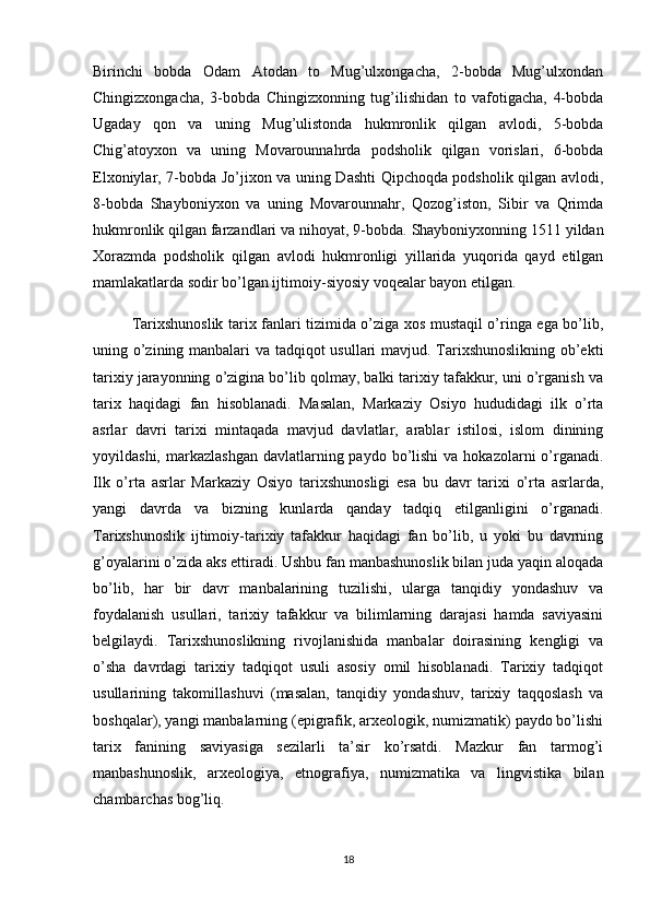 Birinchi   bobda   Odam   Atodan   to   Mug’ulxongacha,   2-bobda   Mug’ulxondan
Chingizxongacha,   3-bobda   Chingizxonning   tug’ilishidan   to   vafotigacha,   4-bobda
Ugaday   qon   va   uning   Mug’ulistonda   hukmronlik   qilgan   avlodi,   5-bobda
Chig’atoyxon   va   uning   Movarounnahrda   podsholik   qilgan   vorislari,   6-bobda
Elxoniylar, 7-bobda Jo’jixon va uning Dashti Qipchoqda podsholik qilgan avlodi,
8-bobda   Shayboniyxon   va   uning   Movarounnahr,   Qozog’iston,   Sibir   va   Qrimda
hukmronlik   qilgan farzandlari va nihoyat ,  9-bobda. Shayboniyxonning 1511 yildan
Xorazmda   podsholik   qilgan   avlodi   hukmronligi   yillarida   yuqorida   qayd   etilgan
mamlakatlarda sodir bo’lgan ijtimoiy-siyosiy voqealar bayon etilgan.
Tarixshunoslik tarix fanlari tizimida o’ziga xos mustaqil o’ringa ega bo’lib,
uning o’zining manbalari va tadqiqot usullari mavjud. Tarixshunoslikning ob’ekti
tarixiy jarayonning o’zigina bo’lib qolmay, balki tarixiy tafakkur, uni o’rganish va
tarix   haqidagi   fan   hisoblanadi.   Masalan,   Markaziy   Osiyo   hududidagi   ilk   o’rta
asrlar   davri   tarixi   mintaqada   mavjud   davlatlar,   arablar   istilosi,   islom   dinining
yoyildashi,  markazlashgan   davlatlarning paydo  bo’lishi  va  hokazolarni  o’rganadi.
Ilk   o’rta   asrlar   Markaziy   Osiyo   tarixshunosligi   esa   bu   davr   tarixi   o’rta   asrlarda,
yangi   davrda   va   bizning   kunlarda   qanday   tadqiq   etilganligini   o’rganadi.
Tarixshunoslik   ijtimoiy-tarixiy   tafakkur   haqidagi   fan   bo’lib,   u   yoki   bu   davrning
g’oyalarini o’zida aks ettiradi. Ushbu fan manbashunoslik bilan juda yaqin aloqada
bo’lib,   har   bir   davr   manbalarining   tuzilishi,   ularga   tanqidiy   yondashuv   va
foydalanish   usullari,   tarixiy   tafakkur   va   bilimlarning   darajasi   hamda   saviyasini
belgilaydi.   Tarixshunoslikning   rivojlanishida   manbalar   doirasining   kengligi   va
o’sha   davrdagi   tarixiy   tadqiqot   usuli   asosiy   omil   hisoblanadi.   Tarixiy   tadqiqot
usullarining   takomillashuvi   (masalan,   tanqidiy   yondashuv,   tarixiy   taqqoslash   va
boshqalar), yangi manbalarning (epigrafik, arxeologik, numizmatik) paydo bo’lishi
tarix   fanining   saviyasiga   sezilarli   ta’sir   ko’rsatdi.   Mazkur   fan   tarmog’i
manbashunoslik,   arxeologiya,   etnografiya,   numizmatika   va   lingvistika   bilan
chambarchas bog’liq. 
18 