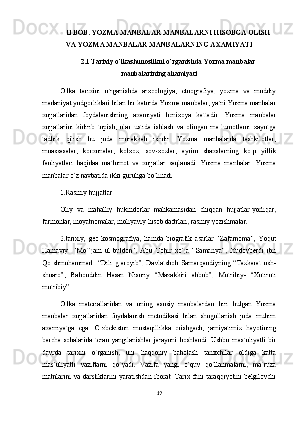 II BOB. YOZMA MANBALAR MANBALARNI HISOBGA OLISH
VA YOZMA MANBALAR MANBALARNING AXAMIYATI  
2.1  Tarixiy o`lkashunoslikni o`rganishda Yozma manbalar
manbalarining ahamiyati
O'lka   tarixini   o`rganishda   arxeologiya,   etnografiya,   yozma   va   moddiy
madaniyat yodgorliklari bilan bir katorda Yozma manbalar, ya`ni Yozma manbalar
xujjatlaridan   foydalanishning   axamiyati   benixoya   kattadir.   Yozma   manbalar
xujjatlarini   kidirib   topish,   ular   ustida   ishlash   va   olingan   ma`lumotlarni   xayotga
tadbik   qilish   bu   juda   murakkab   ishdir.   Yozma   manbalarda   tashkilotlar,
muassasalar,   korxonalar,   kolxoz,   sov-xozlar,   ayrim   shaxslarning   ko`p   yillik
faoliyatlari   haqidaa   ma`lumot   va   xujjatlar   saqlanadi.   Yozma   manbalar.   Yozma
manbalar o`z navbatida ikki guruhga bo`linadi:
1.Rasmiy hujjatlar.
Oliy   va   mahalliy   hukmdorlar   mahkamasidan   chiqqan   hujjatlar-yorliqar,
farmonlar, inoyatnomalar, moliyaviy-hisob daftrlari, rasmiy yozishmalar.
2.tarixiy,   geo-kosmografiya,   hamda   biografik   asarlar   “Zafarnoma”,   Yoqut
Hamaviy-   “Mo``jam   ul-buldon”,   Abu   Tohir   xo`ja   “Samariya”,   Xudoyberdi   ibn
Qo`shmuhammad     “Dili   g`aroyib”,   Davlatshoh   Samarqandiyning   “Tazkarat   ush-
shuaro”,   Bahouddin   Hasan   Nisoriy   “Mazakkiri   ahbob”,   Mutribiy-   “Xotiroti
mutribiy”…
O'lka   materiallaridan   va   uning   asosiy   manbalardan   biri   bulgan   Yozma
manbalar   xujjatlaridan   foydalanish   metodikasi   bilan   shugullanish   juda   muhim
axamiyatga   ega.   O`zbekiston   mustaqillikka   erishgach,   jamiyatimiz   hayotining
barcha   sohalarida   teran   yangilanishlar   jarayoni   boshlandi.   Ushbu   mas`uliyatli   bir
davrda   tarixni   o`rganish,   uni   haqqoniy   baholash   tarixchilar   oldiga   katta
mas`uliyatli   vaziflarni   qo`yadi.   Vazifa   yangi   o`quv   qo`llanmalarni,   ma`ruza
matnlarini   va   darsliklarini   yaratishdan   iborat.   Tarix   fani   taraqqiyotini   belgilovchi
19 