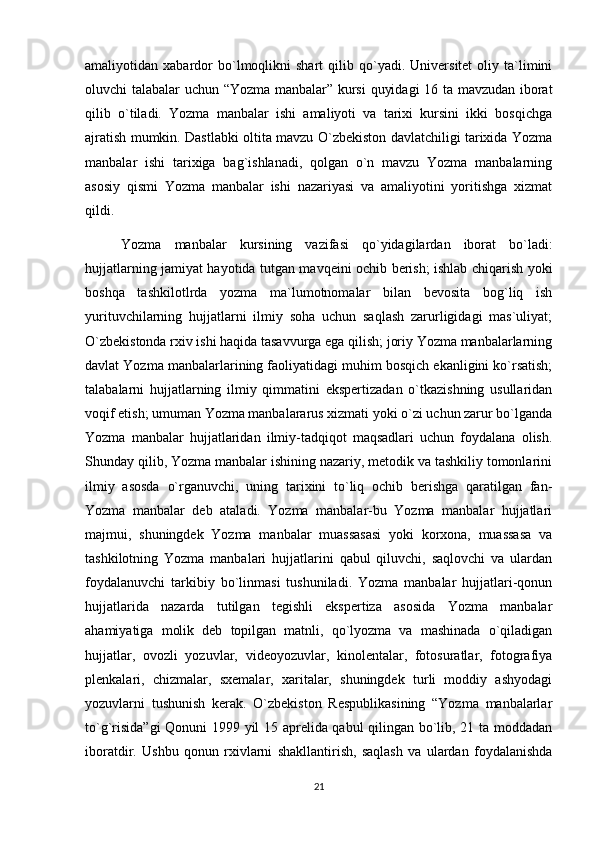 amaliyotidan  xabardor   bo`lmoqlikni   shart   qilib   qo`yadi.  Universitet   oliy  ta`limini
oluvchi talabalar uchun “Yozma manbalar” kursi  quyidagi  16 ta mavzudan iborat
qilib   o`tiladi.   Yozma   manbalar   ishi   amaliyoti   va   tarixi   kursini   ikki   bosqichga
ajratish mumkin. Dastlabki oltita mavzu O`zbekiston davlatchiligi tarixida Yozma
manbalar   ishi   tarixiga   bag`ishlanadi,   qolgan   o`n   mavzu   Yozma   manbalarning
asosiy   qismi   Yozma   manbalar   ishi   nazariyasi   va   amaliyotini   yoritishga   xizmat
qildi.
Yozma   manbalar   kursining   vazifasi   qo`yidagilardan   iborat   bo`ladi:
hujjatlarning jamiyat hayotida tutgan mavqeini ochib berish; ishlab chiqarish yoki
boshqa   tashkilotlrda   yozma   ma`lumotnomalar   bilan   bevosita   bog`liq   ish
yurituvchilarning   hujjatlarni   ilmiy   soha   uchun   saqlash   zarurligidagi   mas`uliyat;
O`zbekistonda rxiv ishi haqida tasavvurga ega qilish; joriy Yozma manbalarlarning
davlat Yozma manbalarlarining faoliyatidagi muhim bosqich ekanligini ko`rsatish;
talabalarni   hujjatlarning   ilmiy   qimmatini   ekspertizadan   o`tkazishning   usullaridan
voqif etish; umuman Yozma manbalararus xizmati yoki o`zi uchun zarur bo`lganda
Yozma   manbalar   hujjatlaridan   ilmiy-tadqiqot   maqsadlari   uchun   foydalana   olish.
Shunday qilib, Yozma manbalar ishining nazariy, metodik va tashkiliy tomonlarini
ilmiy   asosda   o`rganuvchi,   uning   tarixini   to`liq   ochib   berishga   qaratilgan   fan-
Yozma   manbalar   deb   ataladi.   Yozma   manbalar-bu   Yozma   manbalar   hujjatlari
majmui,   shuningdek   Yozma   manbalar   muassasasi   yoki   korxona,   muassasa   va
tashkilotning   Yozma   manbalari   hujjatlarini   qabul   qiluvchi,   saqlovchi   va   ulardan
foydalanuvchi   tarkibiy   bo`linmasi   tushuniladi.   Yozma   manbalar   hujjatlari-qonun
hujjatlarida   nazarda   tutilgan   tegishli   ekspertiza   asosida   Yozma   manbalar
ahamiyatiga   molik   deb   topilgan   matnli,   qo`lyozma   va   mashinada   o`qiladigan
hujjatlar,   ovozli   yozuvlar,   videoyozuvlar,   kinolentalar,   fotosuratlar,   fotografiya
plenkalari,   chizmalar,   sxemalar,   xaritalar,   shuningdek   turli   moddiy   ashyodagi
yozuvlarni   tushunish   kerak.   O`zbekiston   Respublikasining   “Yozma   manbalarlar
to`g`risida”gi  Qonuni 1999 yil 15 aprelida qabul qilingan bo`lib, 21 ta moddadan
iboratdir.   Ushbu   qonun   rxivlarni   shakllantirish,   saqlash   va   ulardan   foydalanishda
21