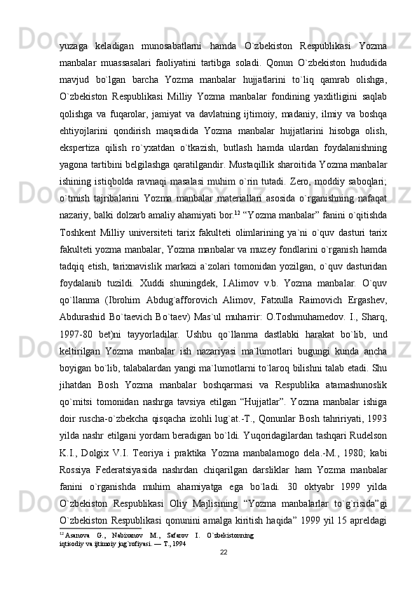 yuzaga   keladigan   munosabatlarni   hamda   O`zbekiston   Respublikasi   Yozma
manbalar   muassasalari   faoliyatini   tartibga   soladi.   Qonun   O`zbekiston   hududida
mavjud   bo`lgan   barcha   Yozma   manbalar   hujjatlarini   to`liq   qamrab   olishga,
O`zbekiston   Respublikasi   Milliy   Yozma   manbalar   fondining   yaxlitligini   saqlab
qolishga   va   fuqarolar,   jamiyat   va   davlatning   ijtimoiy,   madaniy,   ilmiy   va   boshqa
ehtiyojlarini   qondirish   maqsadida   Yozma   manbalar   hujjatlarini   hisobga   olish,
ekspertiza   qilish   ro`yxatdan   o`tkazish,   butlash   hamda   ulardan   foydalanishning
yagona tartibini belgilashga qaratilgandir. Mustaqillik sharoitida Yozma manbalar
ishining   istiqbolda   ravnaqi   masalasi   muhim   o`rin   tutadi.   Zero,   moddiy   saboqlari;
o`tmish   tajribalarini   Yozma   manbalar   materiallari   asosida   o`rganishning   nafaqat
nazariy, balki dolzarb amaliy ahamiyati bor. 12
 “Yozma manbalar” fanini o`qitishda
Toshkent   Milliy   universiteti   tarix   fakulteti   olimlarining   ya`ni   o`quv   dasturi   tarix
fakulteti yozma manbalar, Yozma manbalar va muzey fondlarini o`rganish hamda
tadqiq   etish,   tarixnavislik   markazi   a`zolari   tomonidan   yozilgan,   o`quv   dasturidan
foydalanib   tuzildi.   Xuddi   shuningdek,   I.Alimov   v.b.   Yozma   manbalar.   O`quv
qo`llanma   (Ibrohim   Abdug`afforovich   Alimov,   Fatxulla   Raimovich   Ergashev,
Abdurashid   Bo`taevich   Bo`taev)   Mas`ul   muharrir:   O.Toshmuhamedov.   I.,   Sharq,
1997-80   bet)ni   tayyorladilar.   Ushbu   qo`llanma   dastlabki   harakat   bo`lib,   und
keltirilgan   Yozma   manbalar   ish   nazariyasi   ma`lumotlari   bugungi   kunda   ancha
boyigan bo`lib, talabalardan yangi ma`lumotlarni to`laroq bilishni talab etadi. Shu
jihatdan   Bosh   Yozma   manbalar   boshqarmasi   va   Respublika   atamashunoslik
qo`mitsi   tomonidan   nashrga   tavsiya   etilgan   “Hujjatlar”.   Yozma   manbalar   ishiga
doir   ruscha-o`zbekcha   qisqacha   izohli   lug`at.-T.,   Qonunlar   Bosh   tahririyati,   1993
yilda nashr etilgani yordam beradigan bo`ldi. Yuqoridagilardan tashqari Rudelson
K.I.,   Dolgix   V.I.   Teoriya   i   praktika   Yozma   manbalarnogo   dela.-M.,   1980;   kabi
Rossiya   Federatsiyasida   nashrdan   chiqarilgan   darsliklar   ham   Yozma   manbalar
fanini   o`rganishda   muhim   ahamiyatga   ega   bo`ladi.   30   oktyabr   1999   yilda
O`zbekiston   Respublikasi   Oliy   Majlisining   “Yozma   manbalarlar   to`g`risida”gi
O`zbekiston   Respublikasi   qonunini   amalga  kiritish  haqida”  1999 yil   15 apreldagi
12
  Asanova    G.,    Nabixanov    M.,    Safarov    I.    O`zbekistonning 
iqtisodiy va ijtimoiy jug`rofiyasi. — T., 1994
22 