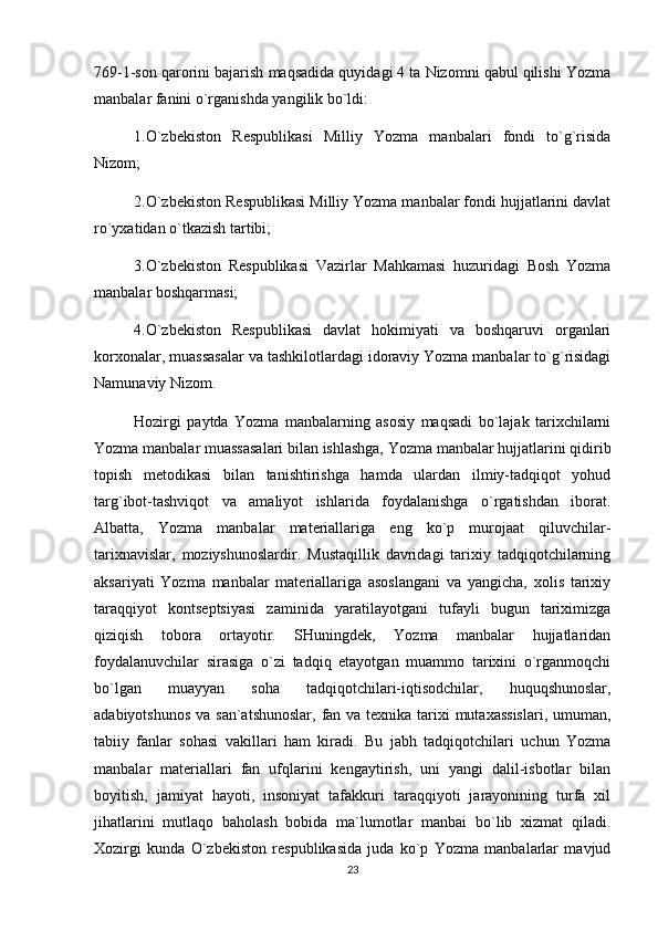 769-1-son qarorini bajarish maqsadida quyidagi 4 ta Nizomni qabul qilishi Yozma
manbalar fanini o`rganishda yangilik bo`ldi:
1.O`zbekiston   Respublikasi   Milliy   Yozma   manbalari   fondi   to`g`risida
Nizom;
2.O`zbekiston Respublikasi Milliy Yozma manbalar fondi hujjatlarini davlat
ro`yxatidan o`tkazish tartibi;
3.O`zbekiston   Respublikasi   Vazirlar   Mahkamasi   huzuridagi   Bosh   Yozma
manbalar boshqarmasi;
4.O`zbekiston   Respublikasi   davlat   hokimiyati   va   boshqaruvi   organlari
korxonalar, muassasalar va tashkilotlardagi idoraviy Yozma manbalar to`g`risidagi
Namunaviy Nizom.
Hozirgi   paytda   Yozma   manbalarning   asosiy   maqsadi   bo`lajak   tarixchilarni
Yozma manbalar muassasalari bilan ishlashga, Yozma manbalar hujjatlarini qidirib
topish   metodikasi   bilan   tanishtirishga   hamda   ulardan   ilmiy-tadqiqot   yohud
targ`ibot-tashviqot   va   amaliyot   ishlarida   foydalanishga   o`rgatishdan   iborat.
Albatta,   Yozma   manbalar   materiallariga   eng   ko`p   murojaat   qiluvchilar-
tarixnavislar,   moziyshunoslardir.   Mustaqillik   davridagi   tarixiy   tadqiqotchilarning
aksariyati   Yozma   manbalar   materiallariga   asoslangani   va   yangicha,   xolis   tarixiy
taraqqiyot   kontseptsiyasi   zaminida   yaratilayotgani   tufayli   bugun   tariximizga
qiziqish   tobora   ortayotir.   SHuningdek,   Yozma   manbalar   hujjatlaridan
foydalanuvchilar   sirasiga   o`zi   tadqiq   etayotgan   muammo   tarixini   o`rganmoqchi
bo`lgan   muayyan   soha   tadqiqotchilari-iqtisodchilar,   huquqshunoslar,
adabiyotshunos va san`atshunoslar,  fan va texnika tarixi mutaxassislari,  umuman,
tabiiy   fanlar   sohasi   vakillari   ham   kiradi.   Bu   jabh   tadqiqotchilari   uchun   Yozma
manbalar   materiallari   fan   ufqlarini   kengaytirish,   uni   yangi   dalil-isbotlar   bilan
boyitish,   jamiyat   hayoti,   insoniyat   tafakkuri   taraqqiyoti   jarayonining   turfa   xil
jihatlarini   mutlaqo   baholash   bobida   ma`lumotlar   manbai   bo`lib   xizmat   qiladi.
Xozirgi   kunda   O`zbekiston   respublikasida   juda   ko`p   Yozma   manbalarlar   mavjud
23